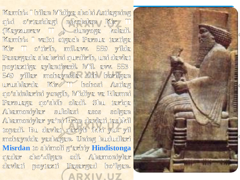 Kambiz I bilan Midiya shohi Astiagning qizi o‘rtasidagi nikohdan Kir II (Kayxusrav II ) dunyoga keladi. Kambiz I vafot etgach Parsua taxtiga Kir II o‘tirib, mil.avv. 559 yilda Pasargada shahrini qurdirib, uni davlat poytaxtiga aylantiradi. Mil. avv. 553- 549 yillar mobaynida olib borilgan urushlarda Kir II bobosi Astiag qo‘shinlarini yengib, Midiya va Elamni Parsuaga qo‘shib oladi. Shu tariqa Ahamoniylar sulolasi asos solgan Ahamoniylar ya’ni Eron davlati tashkil topadi. Bu davlat qariyb ikki yuz yil mobaynida yashagan. Uning hududlari Misrdan to shimoli g‘arbiy Hindistonga qadar cho‘zilgan edi. Ahamoniylar davlati poytaxti Pasargad bo’lgan. 