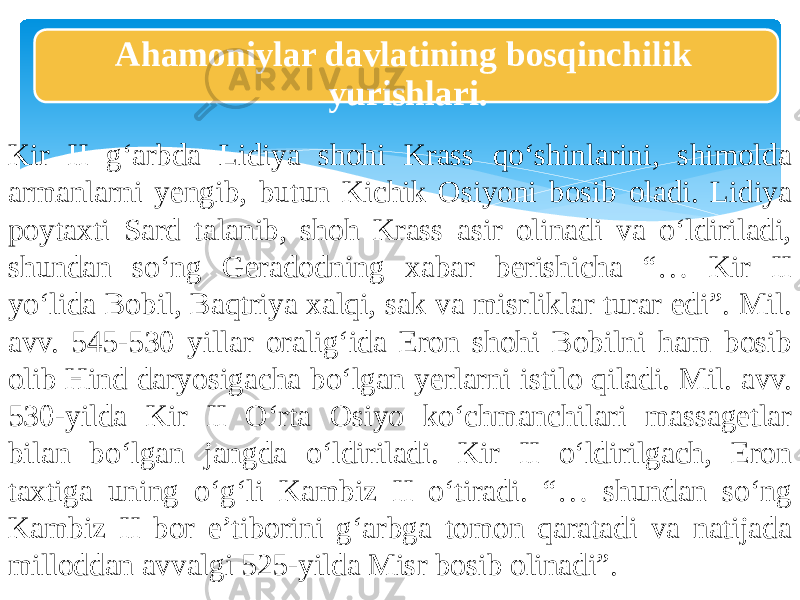 Ahamoniylar davlatining bosqinchilik yurishlari. Kir II g‘arbda Lidiya shohi Krass qo‘shinlarini, shimolda armanlarni yengib, butun Kichik Osiyoni bosib oladi. Lidiya poytaxti Sard talanib, shoh Krass asir olinadi va o‘ldiriladi, shundan so‘ng Geradodning xabar berishicha “… Kir II yo‘lida Bobil, Baqtriya xalqi, sak va misrliklar turar edi”. Mil. avv. 545-530 yillar oralig‘ida Eron shohi Bobilni ham bosib olib Hind daryosigacha bo‘lgan yerlarni istilo qiladi. Mil. avv. 530-yilda Kir II O‘rta Osiyo ko‘chmanchilari massagetlar bilan bo‘lgan jangda o‘ldiriladi. Kir II o‘ldirilgach, Eron taxtiga uning o‘g‘li Kambiz II o‘tiradi. “… shundan so‘ng Kambiz II bor e’tiborini g‘arbga tomon qaratadi va natijada milloddan avvalgi 525-yilda Misr bosib olinadi”. 