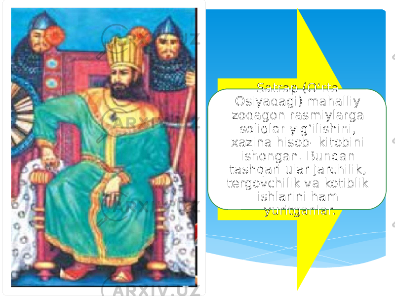 Satrap (O‘rta Osiyadagi) mahalliy zodagon rasmiylarga soliqlar yig‘ilishini, xazina hisob- kitobini ishongan. Bundan tashqari ular jarchilik, tergovchilik va kotiblik ishlarini ham yuritganlar. 