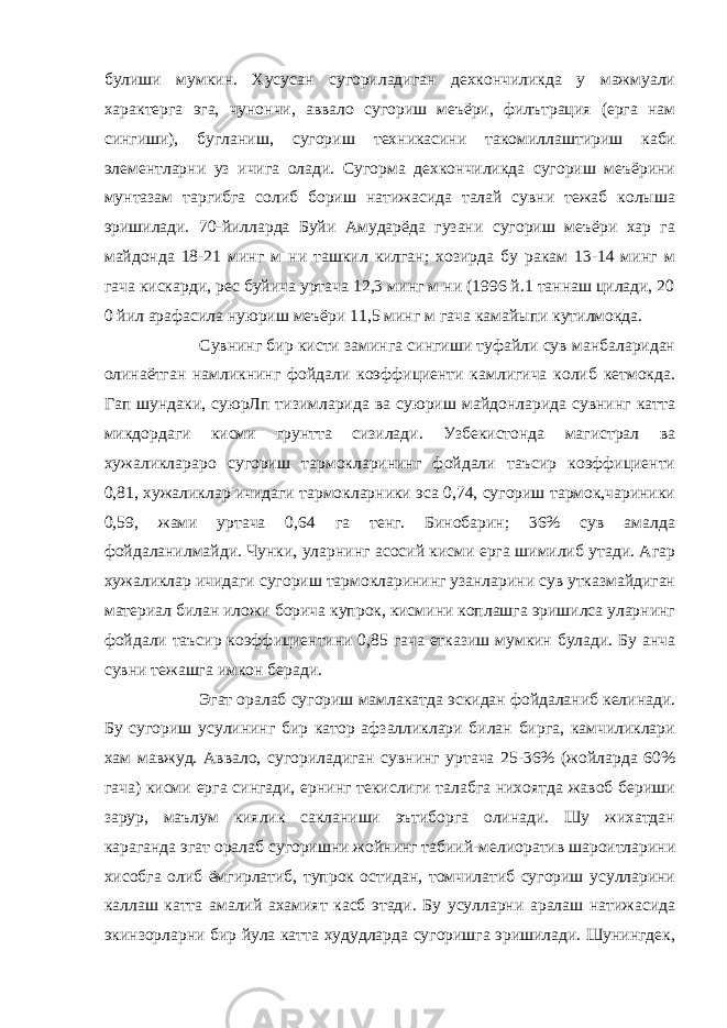 булиши мумкин. Хусусан сугориладиган дехкончиликда у мажмуали характерга эга, чунончи, аввало сугориш меъёри, филътрация (ерга нам сингиши), бугланиш, сугориш техникасини такомиллаштириш каби элементларни уз ичига олади. Сугорма дехкончиликда сугориш меъёрини мунтазам таргибга солиб бориш натижасида талай сувни тежаб колыша эришилади. 70-йилларда Буйи Амударёда гузани сугориш меъёри хар га майдонда 18-21 минг м ни ташкил килган; хозирда бу ракам 13-14 минг м гача кискарди, рес буйича уртача 12,3 минг м ни (1996 й.1 таннаш цилади, 20 0 йил арафасила нуюриш меъёри 11,5 минг м гача камайыпи кутилмокда.                       Сувнинг бир кисти заминга сингиши туфайли сув манбаларидан олинаётган намликнинг фойдали коэффициенти камлигича колиб кетмокда. Гап шундаки, суюрЛп тизимларида ва суюриш майдонларида сувнинг катта микдордаги кисми грунтта сизилади. Узбекистонда магистрал ва хужаликлараро сугориш тармокларининг фойдали таъсир коэффициенти 0,81, хужаликлар ичидаги тармокларники эса 0,74, сугориш тармок,чариники 0,59, жами уртача 0,64 га тенг. Бинобарин; 36% сув амалда фойдаланилмайди. Чунки, уларнинг асосий кисми ерга шимилиб утади. Агар хужаликлар ичидаги сугориш тармокларининг узанларини сув утказмайдиган материал билан иложи борича купрок, кисмини коплашга эришилса уларнинг фойдали таъсир коэффициентини 0,85 гача етказиш мумкин булади. Бу анча сувни тежашга имкон беради.                       Эгат оралаб сугориш мамлакатда эскидан фойдаланиб келинади. Бу сугориш усулининг бир катор афзалликлари билан бирга, камчиликлари хам мавжуд. Аввало, сугориладиган сувнинг уртача 25-36% (жойларда 60% гача) кисми ерга сингади, ернинг текислиги талабга нихоятда жавоб бериши зарур, маълум киялик сакланиши эътиборга олинади. Шу жихатдан караганда эгат оралаб сугоришни жойнинг табиий-мелиоратив шароитларини хисобга олиб ёмгирлатиб, тупрок остидан, томчилатиб сугориш усулларини каллаш катта амалий ахамият касб этади. Бу усулларни аралаш натижасида экинзорларни бир йула катта худудларда сугоришга эришилади. Шунингдек, 