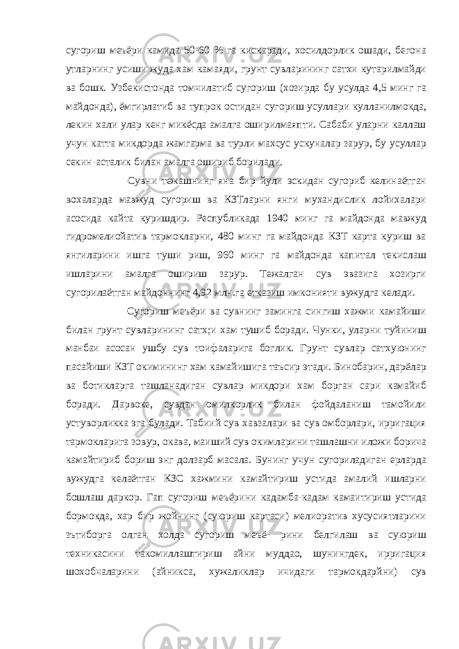 сугориш меъёри камида 50-60 % га кискаради, хосилдорлик ошади, бегона утларнинг усиши жуда хам камаяди, грунт сувларининг сатхи кутарилмайди ва бошк. Узбекистонда томчилатиб сугориш (хозирда бу усулда 4,5 минг га майдонда), ёмгирлатиб ва тупрок остидан сугориш усуллари кулланилмокда, лекин хали улар кенг микёсда амалга оширилмаяпти. Сабаби уларни каллаш учун катта микдорда жамгарма ва турли махсус ускуналар зарур, бу усуллар секин-асталик билан амалга ошириб борилади.                       Сувни тежашнинг яна бир йули эскидан сугориб келинаётган вохаларда мавжуд сугориш ва КЗТларни янги мухандислик лойихалари асосида кайта куришдир. Республикада 1940 минг га майдонда мавжуд гидромелиойатив тармокларни, 480 минг га майдонда КЗТ карта куриш ва янгиларини ишга туши риш, 960 минг га майдонда капитал текислаш ишларини амалгa ошириш зарур. Тежалган сув эвазига хозирги сугорилаётган майдоннинг 4,92 млн.га етказиш имконияти вужудга келади.                       Сугориш меъёри ва сувнинг заминга сингиш хажми камайиши билан грунт сувларининг сатх;и хам тушиб боради. Чунки, уларни туйиниш манбаи асосан ушбу сув тоифаларига боглик. Грунт сувлар сатхуюнинг пасайиши КЗТ окимининг хам камайишига таъсир этади. Бинобарин, дарёлар ва ботикларга ташланадиган сувлар микдори хам борган сари камайиб боради. Дарвоке, сувдан омилкорлик билан фойдаланиш тамойили устуворликка эга булади. Табиий сув хавзалари ва сув омборлари, ирригация тармокларига зовур, окава, маиший сув окимларини ташлашни иложи борича камайтириб бориш энг долзарб масала. Бунинг учун сугориладиган ерларда вужудга келаётган КЗС хажмини камайтириш устида амалий ишларни бошлаш даркор. Гап сугориш меъёрини кадамба-кадам камаитириш устида бормокда, хар бир жойнинг (суюриш картаси) мелиоратив хусусиятларини зътиборга олган холда сугориш меъё- рини белгилаш ва суюриш техникасини такомиллаштириш айни муддао, шунингдек, ирригация шохобчаларини (айникса, хужаликлар ичидаги тармокдарйни) сув 