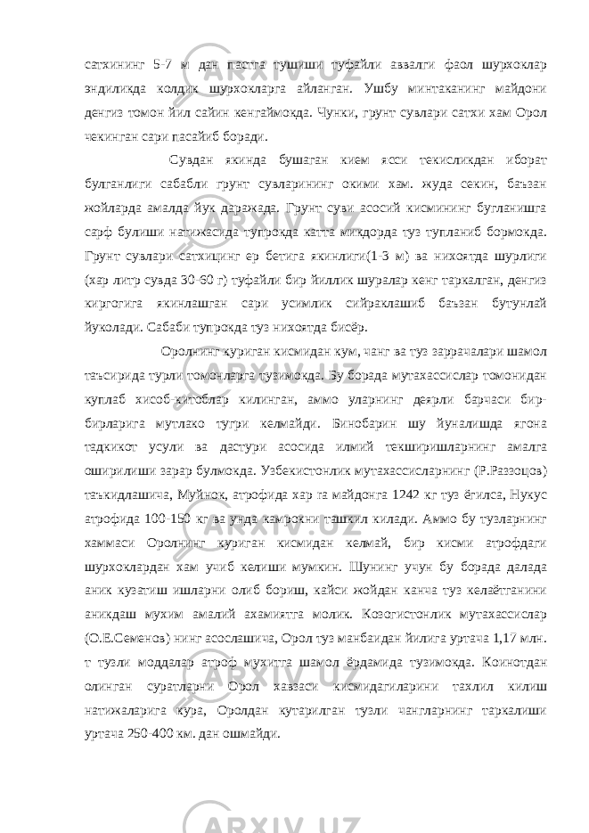 сатхининг 5-7 м дан пастга тушиши туфайли аввалги фаол шурхоклар эндиликда колдик шурхокларга айланган. Ушбу минтаканинг майдони денгиз томон йил сайин кенгаймокда. Чунки, грунт сувлари сатхи хам Орол чекинган сари пасайиб боради.                       Сувдан якинда бушаган кием ясси текисликдан иборат булганлиги сабабли грунт сувларининг окими хам. жуда секин, баъзан жойларда амалда йук даражада. Грунт суви асосий кисмининг бугланишга сарф булиши натижасида тупрокда катта микдорда туз тупланиб бормокда. Грунт сувлари сатхицинг ер бетига якинлиги(1-3 м) ва нихоятда шурлиги (хар литр сувда 30-60 г) туфайли бир йиллик шуралар кенг таркалган, денгиз киргогига якинлашган сари усимлик сийраклашиб баъзан бутунлай йуколади. Сабаби тупрокда туз нихоятда бисёр.                       Оролнинг куриган кисмидан кум, чанг ва туз заррачалари шамол таъсирида турли томонларга тузимокда. Бу борада мутахассислар томонидан куплаб хисоб-китоблар килинган, аммо уларнинг деярли барчаси бир- бирларига мутлако тугри келмайди. Бинобарин шу йуналишда ягона тадкикот усули ва дастури асосида илмий текширишларнинг амалга оширилиши зарар булмокда. Узбекистонлик мутахассисларнинг (Р.Раззоцов) таъкидлашича, Муйнок, атрофида хар ra майдонга 1242 кг туз ёгилса, Нукус атрофида 100-150 кг ва унда камрокни ташкил килади. Аммо бу тузларнинг хаммаси Оролнинг куриган кисмидан келмай, бир кисми атрофдаги шурхоклардан хам учиб келиши мумкин. Шунинг учун бу борада далада аник кузатиш ишларни олиб бориш, кайси жойдан канча туз келаётганини аникдаш мухим амалий ахамиятга молик. Козогистонлик мутахассислар (О.Е.Семенов) нинг асослашича, Орол туз манбаидан йилига уртача 1,17 млн. т тузли моддалар атроф мухитга шамол ёрдамида тузимокда. Коинотдан олинган суратларни Орол хавзаси кисмидагиларини тахлил килиш натижаларига кура, Оролдан кутарилган тузли чангларнинг таркалиши уртача 250-400 км. дан ошмайди. 