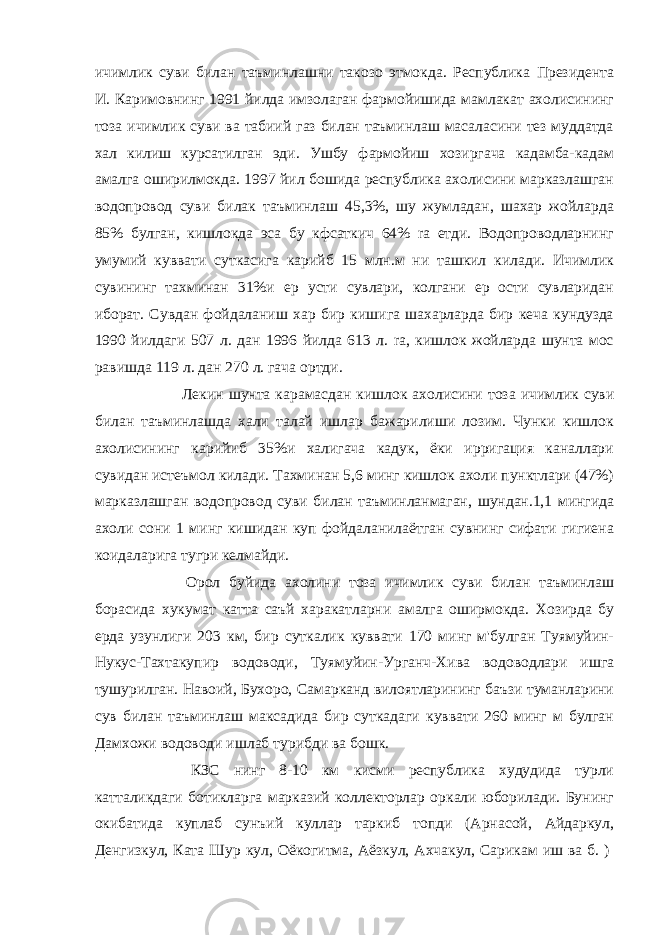 ичимлик суви билан таъминлашни такозо этмокда. Республика Президента И. Каримовнинг 1991 йилда имзолаган фармойишида мамлакат ахолисининг тоза ичимлик суви ва табиий газ билан таъминлаш масаласини тез муддатда хал килиш курсатилган эди. Ушбу фармойиш хозиргача кадамба-кадам амалга оширилмокда. 1997 йил бошида республика ахолисини марказлашган водопровод суви билак таъминлаш 45,3%, шу жумладан, шахар жойларда 85% булган, кишлокда эса бу кфсаткич 64% ra етди. Водопроводларнинг умумий куввати суткасига карийб 15 млн.м ни ташкил килади. Ичимлик сувининг тахминан 31%и ер усти сувлари, колгани ер ости сувларидан иборат. Сувдан фойдаланиш хар бир кишига шахарларда бир кеча кундузда 1990 йилдаги 507 л. дан 1996 йилда 613 л. ra, кишлок жойларда шунта мос равишда 119 л. дан 270 л. гача ортди.                       Лекин шунта карамасдан кишлок ахолисини тоза ичимлик суви билан таъминлашда хали талай ишлар бажарилиши лозим. Чунки кишлок ахолисининг карийиб 35%и халигача кадук, ёки ирригация каналлари сувидан истеъмол килади. Тахминан 5,6 минг кишлок ахоли пунктлари (47%) марказлашган водопровод суви билан таъминланмаган, шундан.1,1 мингида ахоли сони 1 минг кишидан куп фойдаланилаётган сувнинг сифати гигиена коидаларига тугри келмайди.                       Орол буйида ахолини тоза ичимлик суви билан таъминлаш борасида хукумат катта саъй харакатларни амалга оширмокда. Хозирда бу ерда узунлиги 203 км, бир суткалик куввати 170 минг м&#39;булган Туямуйин- Нукус-Тахтакупир водоводи, Туямуйин-Урганч-Хива водоводлари ишга тушурилган. Навоий, Бухоро, Самарканд вилоятларининг баъзи туманларини сув билан таъминлаш максадида бир суткадаги куввати 260 минг м булган Дамхожи водоводи ишлаб турибди ва бошк.                       КЗС нинг 8-10 км кисми республика худудида турли катталикдаги ботикларга марказий коллекторлар оркали юборилади. Бунинг окибатида куплаб сунъий куллар таркиб топди (Арнасой, Айдаркул, Денгизкул, Ката Шyp кул, Оёкогитма, Аёзкул, Ахчакул, Сарикам иш ва б. )   