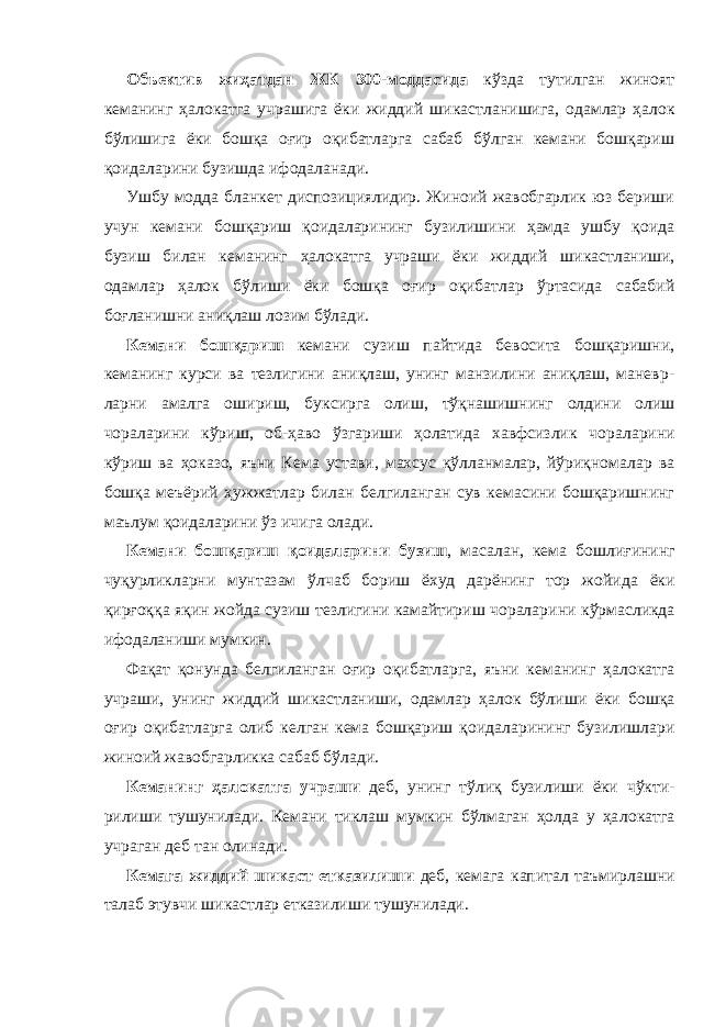 Объектив жиҳатдан ЖК 300-моддасида кўзда тутилган жиноят кеманинг ҳалокатга учрашига ёки жиддий шикаст ланишига, одамлар ҳа лок бўлишига ёки бошқа оғир оқибатларга сабаб бўлган кемани бошқариш қоидаларини бузишда ифодаланади. Ушбу модда бланкет диспозициялидир. Жиноий жавобгарлик юз бериши учун кемани бошқариш қоидаларининг бузилишини ҳамда ушбу қоида бузиш билан кеманинг ҳалокатга учраши ёки жиддий ши кастланиши, одамлар ҳалок бўлиши ёки бошқа оғир оқибатлар ўртасида сабабий боғланишни аниқлаш лозим бўлади. Кемани бошқариш кемани сузиш пайтида бевосита бошқаришни, кеманинг курси ва тезлигини аниқлаш, унинг манзилини аниқлаш, маневр - ларни амалга ошириш, буксирга олиш, тўқнашишнинг олдини олиш чораларини кўриш, об-ҳаво ўзгариши ҳолатида хавфсизлик чо ра ларини кўриш ва ҳоказо, яъни Кема устави, махсус қўлланмалар, йўриқнома лар ва бошқа меъёрий ҳужжатлар билан белгиланган сув кемасини бошқаришнинг маълум қоидаларини ўз ичига олади. Кемани бошқариш қоидаларини бузиш , масалан, кема бошли ғи нинг чуқурликларни мунтазам ўлчаб бориш ёхуд дарёнинг тор жойи да ёки қирғоққа яқин жойда сузиш тезлигини камайтириш чоралари ни кўрмасликда ифодала ниши мумкин. Фақат қонунда белгиланган оғир оқибатларга, яъни кеманинг ҳа ло катга учраши, унинг жиддий шикастланиши, одамлар ҳалок бўли ши ёки бошқа оғир оқибатларга олиб келган кема бошқариш қоида лари нинг бузилишлари жиноий жавобгарликка сабаб бўлади. Кеманинг ҳалокатга учраши деб, унинг тўлиқ бузили ши ёки чўк ти - рилиши тушунилади. Кемани тиклаш мумкин бўлмаган ҳолда у ҳа ло катга учраган деб тан олинади. Кемага жиддий шикаст етказилиши деб, кемага капитал таъмир лаш ни талаб этувчи шикастлар етказилиши тушунилади. 