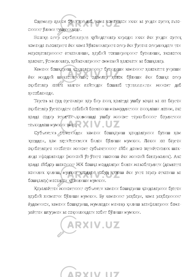 Одамлар ҳалок бўлиши деб, кема командаси икки ва ундан ортиқ аъзо - сининг ўлими тушунилади. Бошқа оғир оқибатларга қуйидагилар киради: икки ёки ундан ор тиқ команда аъзоларига ёки кема йўловчиларига оғир ёки ўртача оғирликдаги тан жароҳатларининг еткази лиши, ҳарбий топшириқ нинг бузилиши, экологик ҳалокат, ўсимликлар, ҳайвонларнинг ом ма вий ҳалокати ва бошқалар. Кемани бошқариш қоидаларининг бузилиши кеманинг ҳалокатга учраши ёки жиддий шикастланиши, одамлар ҳалок бўлиши ёки бош қа оғир оқибатлар юзага келган пайтидан бошлаб тугалланган жиноят деб ҳисобланади. Тергов ва суд органлари ҳар бир аниқ ҳолатда ушбу воқеа ва юз бер ган оқибатлар ўртасидаги сабабий боғланиш мавжудлигини аниқ лаши лозим, акс ҳолда содир этилган қилмишда ушбу жиноят тарки би нинг борлигини таъкидлаш мумкин эмас. Субъектив томонидан кемани бошқариш қоидаларини бузиш ҳам қасддан , ҳам эҳтиётсизлик билан бўлиши мум кин. Лекин юз берган оқибатларга нисбатан жиноят субъ ектининг айби доимо эҳтиётсизлик шак - лида ифодаланади (жиноий ўз-ўзига ишониш ёки жиноий бепар во лик). Акс ҳолда айбдор шахснинг ЖК бошқа моддалари билан жа воб гарлиги (давлатга хоинлик қилиш, мулкни қасддан нобуд қилиш ёки унга зарар етказиш ва бошқалар) масаласи қўйилиши мумкин. Қаралаётган жиноятнинг субъекти кемани бошқариш қоидала ри ни бузган ҳарбий хизматчи бўлиши мумкин. Бу кеманинг раҳбари, кема раҳбарининг ёрдамчиси, кемани бошқариш, жумладан маневр қи лиш вазифаларини бажа - раётган штурман ва соқчиликдаги зобит бўлиши мумкин. 