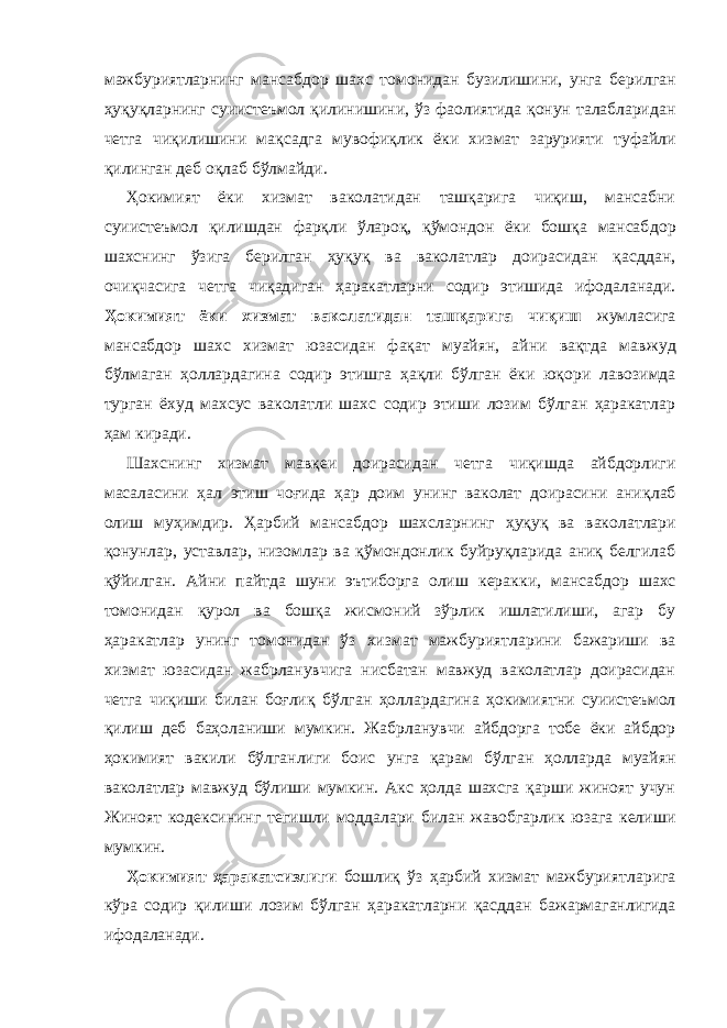 мажбуриятларнинг мансабдор шахс томонидан бу зи лишини, унга берилган ҳуқуқларнинг суиистеъмол қилини шини, ўз фаолиятида қонун талабларидан четга чиқили шини мақсадга му во фиқлик ёки хизмат зарурияти туфайли қилинган деб оқлаб бўл майди. Ҳокимият ёки хизмат ваколатидан ташқарига чиқиш, мансабни суиистеъмол қилишдан фарқли ўлароқ, қўмондон ёки бошқа мансаб дор шахснинг ўзига берилган ҳуқуқ ва ваколатлар доирасидан қасд дан, очиқчасига четга чиқадиган ҳаракатларни содир этишида ифода ла нади. Ҳокимият ёки хизмат ваколатидан ташқарига чиқиш жумла си га мансабдор шахс хизмат юзасидан фақат муайян, айни вақтда мав жуд бўлмаган ҳоллардагина содир этишга ҳақли бўлган ёки юқо ри лавозимда турган ёхуд махсус ваколатли шахс содир этиши лозим бўлган ҳаракатлар ҳам киради. Шахснинг хизмат мавқеи доирасидан четга чиқишда айбдорлиги масаласини ҳал этиш чоғида ҳар доим унинг ваколат доирасини аниқ лаб олиш муҳимдир. Ҳарбий ман сабдор шахсларнинг ҳуқуқ ва вако лат лари қонунлар, устав лар, низомлар ва қўмондонлик буйруқларида аниқ белгилаб қўйилган. Айни пайтда шуни эътиборга олиш керак ки, мансабдор шахс томонидан қурол ва бошқа жисмоний зўрлик ишлатилиши, агар бу ҳаракатлар унинг томонидан ўз хизмат мажбу рият ларини бажариши ва хизмат юзасидан жабрланувчига нисбатан мавжуд ваколатлар доирасидан четга чиқиши билан боғлиқ бўлган ҳол лардагина ҳокимият ни суиистеъмол қилиш деб баҳоланиши мумкин. Жабрла нувчи айбдорга тобе ёки айбдор ҳокимият вакили бўлган лиги боис унга қарам бўлган ҳолларда муайян ваколатлар мавжуд бўлиши мумкин. Акс ҳолда шахсга қарши жиноят учун Жиноят кодексининг те гишли моддалари билан жавобгарлик юзага келиши мумкин. Ҳокимият ҳаракатсизлиги бошлиқ ўз ҳарбий хизмат мажбурият ла рига кўра содир қилиши лозим бўлган ҳара катларни қасддан ба жар маганлигида ифодаланади. 