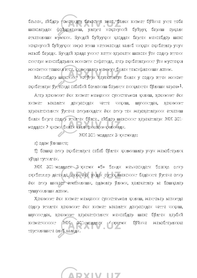 баъзан, айбдор томонидан бевосита эмас, балки хизмат бўйича унга тобе шахслардан фойдаланиш, уларга ноқонуний буйруқ бериш орқали етказилиши мумкин. Бундай буйруқни қасд дан берган мансабдор шахс ноқонуний буйруқни ижро этиш нати жасида келиб чиққан оқибатлар учун жавоб беради. Бундай ҳолда унинг хатти-ҳаракати шахсан ўзи содир этгани сингари мансабдорлик жинояти сифатида, агар оқи батларнинг ўзи мустақил жиноятни ташкил этса, қилмиш лар мажмуи билан тавсифланиши лозим. Мансабдор шахснинг нотўғри ҳаракатлари билан у содир этган жиноят оқибатлари ўртасида сабабий боғланиш борлиги аниқланган бўлиши керак» 1 . Агар ҳокимият ёки хизмат мавқеини суиистеъмол қилиш, ҳоки мият ёки хизмат ваколати доирасидан четга чиқиш, шунингдек, ҳо ки мият ҳаракатсизлиги ўртача оғирликдаги ёки оғир тан жароҳат ла рини етказиш билан бирга содир этилган бўлса., айбдор шахснинг ҳа ра катлари ЖК 301- мод даси 2-қисми билан квалификация қили нади. ЖК 301-моддаси 3-қисмида : а) одам ўлишига; б) бошқа оғир оқибатларга сабаб бўлган қилмишлар учун жавоб гарлик кўзда тутилган. ЖК 301-моддаси 3-қисми «б» банди маъносидаги бошқа оғир оқибатлар деганда, икки ёки ундан ортиқ шахснинг баданига ўртача оғир ёки оғир шикаст еткази лиши, одамлар ўлими, ҳалокатлар ва бош қалар тушунилиши лозим. Ҳокимият ёки хизмат мавқеини суиистеъмол қилиш, жанговар ва зиятда содир этилган ҳокимият ёки хизмат ваколати доирасидан чет га чиқиш, шунингдек, ҳокимият ҳаракатсизлиги мансабдор шахс бўл ган ҳарбий хизматчи нинг ЖК 301-моддаси 4-қисми бўйича жавоб гарликка тортилишига олиб келади. 