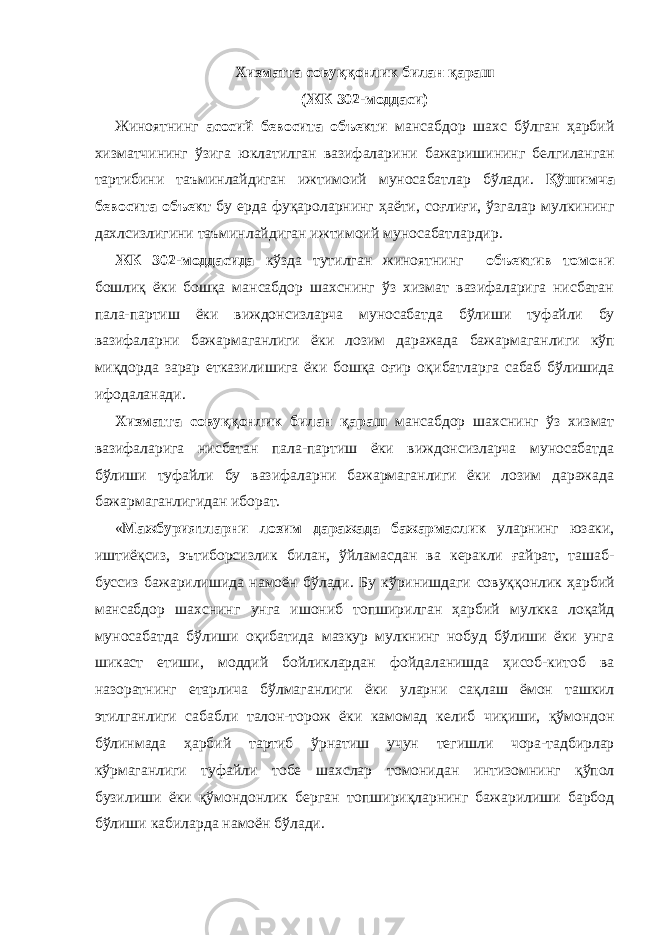 Хизматга совуққонлик билан қараш (ЖК 302-моддаси) Жиноятнинг асосий бевосита объекти мансабдор шахс бўлган ҳарбий хизматчининг ўзига юклатилган вазифалари ни бажариши нинг белгиланган тартибини таъминлайдиган ижтимоий муноса бат лар бўлади. Қўшимча бевосита объект бу ерда фуқароларнинг ҳаёти, соғлиғи, ўзгалар мулкининг дахлсизлигини таъминлайдиган ижти моий муно сабатлардир. ЖК 302-моддасида кўзда тутилган жиноятнинг объектив томони бошлиқ ёки бошқа мансабдор шахснинг ўз хизмат вазифаларига нисбатан пала-партиш ёки виждон сизларча муносабатда бўлиши ту файли бу вазифаларни бажармаганлиги ёки лозим даражада бажар ма ганлиги кўп миқдорда зарар етказилишига ёки бошқа оғир оқи батларга сабаб бўлишида ифодаланади. Хизматга совуққонлик билан қараш мансабдор шахснинг ўз хизмат вазифаларига нисбатан пала-партиш ёки виждонсизларча муносабатда бўлиши туфайли бу вазифа ларни бажармаганлиги ёки лозим даражада бажармаган лигидан иборат. « Мажбуриятларни лозим даражада бажармаслик уларнинг юзаки, иштиёқсиз, эътиборсизлик билан, ўйламас дан ва керакли ғайрат, ташаб - буссиз бажарилишида намоён бўлади. Бу кўринишдаги совуқ қонлик ҳарбий мансабдор шахснинг унга ишониб топширилган ҳар бий мулк ка лоқайд муносабатда бўлиши оқибатида мазкур мулкнинг нобуд бўлиши ёки унга шикаст етиши, моддий бойликлардан фой да ланишда ҳисоб-китоб ва назоратнинг етарлича бўлмаганлиги ёки уларни сақ лаш ёмон ташкил этилганлиги сабабли талон-торож ёки камомад ке либ чиқиши, қўмондон бўлинмада ҳарбий тартиб ўрна тиш учун те гиш ли чора-тадбирлар кўрмаганлиги туфайли тобе шахслар то мо ни дан интизомнинг қўпол бузилиши ёки қўмондонлик берган топши риқларнинг бажарилиши барбод бўлиши кабиларда намоён бўлади. 