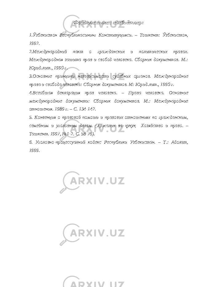 Фойдаланилган адабиётлар: 1.Ўзбекистон Республикасининг Конституцияси. – Тошкент: Ўзбекистон, 1992. 2.Международний пакт о гражданских и политических правах. Международная зашита прав и свобод человека. Сборник документов. М.: Юрид.лит., 1990 г. 3.Основние принципи независимости судебних органов. Международние права и свобода человека: Сборник документов. М: Юрид.лит., 1990 г. 4.Всеобшая декларация прав человека. – Права человека. Основние международние документи: Сборник документов. М.: Международние отношения. 1989 г. – С. 134-142. 5. Конвенция о правовой помоши и правових отношениях по гражданским, семейним и уголовним делам. (Хўжалик ва ҳуқуқ Хозяйство и право. – Ташкент. 1997, №1-2. С. 58-76). 6. Уголовно-процессуалний кодекс Республики Узбекистан. – Т.: Адолат, 1999. 