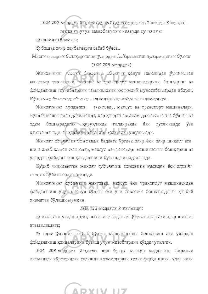 ЖК 297-моддаси 3-қисмида қуйидагиларга олиб келган ўша қил - мишлар учун жавобгарлик назарда тутилган: а) одамлар ўлимига; б) бошқа оғир оқибатларга сабаб бўлса.. Машиналарни бошқариш ва улардан фойдаланиш қоидаларини бузиш (ЖК 298-моддаси) Жиноятнинг асосий бевосита объекти қонун томонидан ўрнатил ган жанговар техникани, махсус ва транспорт машиналарини бошқа риш ва фойдаланиш тартибларини таъминловчи ижтимоий муноса бат лардан иборат. Қўшимча бевосита объект – одамларнинг ҳаёти ва саломатлиги. Жиноятнинг предмети – жанговар, махсус ва транспорт маши на лари. Бундай машиналар дейилганда, ҳар қандай автоном двигателга эга бўлган ва одам бошқарадиган қуруқликда ғилдиракда ёки гусе ни цада ўзи ҳаракатланадиган ҳарбий-транспорт воситаси тушуни лади. Жиноят объектив томондан баданга ўртача оғир ёки оғир шикаст ети - шига олиб келган жанговар, махсус ва транспорт машинасини бош қариш ва улардан фойдаланиш қоидаларини бузишда ифода ланади. Кўриб чиқилаётган жиноят субъектив томондан қасд дан ёки эҳтиёт - сизлик бўйича содир этилади. Жиноятнинг субъекти жанговар, махсус ёки транспорт машина сидан фойдаланиш учун масъул бўлган ёки уни бевосита бошқара диган ҳарбий хизматчи бўлиши мумкин. ЖК 298-моддаси 2-қисмида: а) икки ёки ундан ортиқ шахснинг баданига ўртача оғир ёки оғир шикаст етказилишига; б) одам ўлишига сабаб бўлган машиналарни бошқариш ёки улар дан фойдаланиш қоидаларини бузиш учун жавоб гарлик кўзда тутилган. ЖК 298-моддаси 2-қисми «а» банди мазкур модданинг биринчи қисмидаги кўрсатилган тегишли аломатлардан ягона фарқи шуки, улар икки 