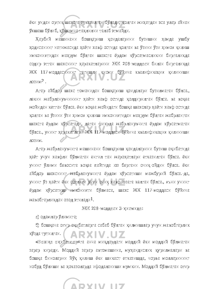 ёки ундан ортиқ шахсга етказилган бўлади, қолган жиҳат дан эса улар айнан ўхшаш бўлиб, қўшимча таҳлилни талаб этмайди. Ҳарбий машинани бошқариш қоидаларини бузишни ҳамда ушбу ҳодисанинг натижасида ҳаёти хавф остида қолган ва ўзини ўзи ҳимоя қилиш имкониятидан маҳрум бўлган шахсга ёрдам кўрсатмасликни биргаликда содир этган шахснинг ҳаракатларини ЖК 298-моддаси билан биргаликда ЖК 117-моддасининг тегишли қисми бўйича квалификация қилиниши лозим 2   . Агар айбдор шахс томонидан бошқариш қоидалари бу зилмаган бўлса., лекин жабрланувчининг ҳаёти хавф остида қолдирилган бўлса. ва воқеа жойидан кетган бўлса. ёки воқеа жойидаги бошқа шахслар ҳаёти хавф остида қолган ва ўзини ўзи ҳимоя қилиш имкониятидан маҳ рум бўлган жабрланган шахсга ёрдам кўрсатади, деган фикрда жабр ланувчига ёрдам кўрсатмаган бўлса., унинг ҳаракат лари ЖК 117-моддаси бўйича квалификация қилиниши лозим. Агар жабрланувчига машинани бошқариш қоидаларини бузиш оқибатида ҳаёт учун хавфли бўлмаган енгил тан жароҳатлари етка зилган бўлса. ёки унинг ўлими бевосита воқеа пайтида юз бергани очиқ-ойдин бўлса. ёки айбдор шахснинг жабрланувчига ёрдам кўр са тиши мажбурий бўлса.-да, унинг ўз ҳаёти ёки соғлиғи учун очиқ хавф юзага келган бўлса., яъни унинг ёрдам кўрсатиш имконияти бўл маса, шахс ЖК 117-моддаси бўйича жавобгарликдан озод эти лади 1 . ЖК 298-моддаси 3-қисмида: а) одамлар ўлимига; б) бошқача оғир оқибатларга сабаб бўлган қилмишлар учун жа воб гарлик кўзда тутилган. «Бошқа оқибатлар» га анча миқдордаги моддий ёки моддий бўл маган зарар киради. Моддий зарар автомашина, муҳандислик қу рил малари ва бошқа биноларни йўқ қилиш ёки шикаст етказишда, чорва молларининг нобуд бўлиши ва ҳоказоларда ифодаланиши мум кин. Моддий бўлмаган оғир 