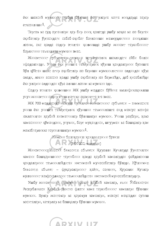 ёки шахсий мулкнинг нобуд бўлиши ёки уларга катта миқдорда зарар етказилиши 1 . Тергов ва суд органлари ҳар бир аниқ ҳолатда ушбу воқеа ва юз берган оқибатлар ўртасидаги сабаб-оқибат боғланиши мавжудлигини аниқлаши лозим, акс ҳолда содир этилган қилмишда ушбу жиноят таркибининг борлигини таъкидлаш мумкин эмас. Жиноятнинг субъектив томони эҳтиётсизлик шаклидаги айби билан ифодаланади. Учиш ёки учишга тайёргарлик кўриш қоида ла рини бузишга йўл қўйган шахс оғир оқибат лар юз бериши мумкин ли гини олдиндан кўра олади, лекин асоссиз ҳолда ушбу оқибатлар юз бер майди, деб ҳисоблайди ёки уларни олдиндан кўра олиши лозим ва мумкин эди. Содир этилган қилмишни ЖК ушбу моддаси бўйича квалифи ка циялаш учун жиноятни содир этиш мотиви аҳамиятга эга эмас. ЖК 299-моддасида назарда тутилган жиноятнинг субъекти – зиммасига учиш ёки учишга тайёргарлик кўришни таъминлашга оид махсус вазифа юклатилган ҳарбий хизматчилар бўлишлари мумкин. Учиш раҳбари, ҳаво кемасининг қўмондони, учувчи, борт муҳандиси, штурман ва бошқалар ҳам жавобгарликка тортилишлари мумкин 1 . Кемани бошқариш қоидаларини бузиш (ЖК 300-моддаси) Жиноятнинг асосий бевосита объекти Қуролли Куч ларда ўрна тил ган кемани бошқаришнинг тартибини ҳамда ҳарбий кемалардан фойдаланиш қоидаларини таъминлай диган ижтимоий муносабатлар бўлади. Қўшимча бевосита объект – фуқароларнинг ҳаёти, соғлиғи, Қуролли Кучлар мулкининг хавфсизлигини таъминлайдиган ижти моий муносабатлардир. Ушбу жиноятнинг предмети фақат ҳарбий кемалар, яъни Ўзбекис тон Республикаси Ҳарбий Денгиз флоти кема таркибининг кемалари бўлиши мумкин. Булар жанговар ва қоровул кемалари, махсус мақ садли сузиш воситалари, катерлар ва бошқалар бўлиши мумкин. 