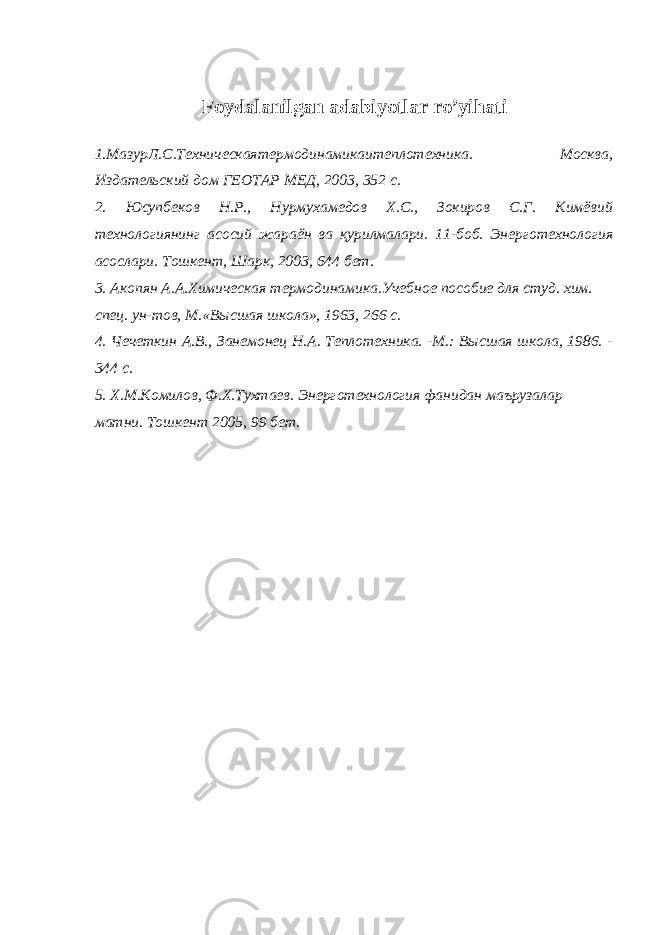 Foydalanilgan adabiyotlar ro ’ yihati 1.МазурЛ.С.Техническаятермодинамикаитеплотехника . Москва, Издательский дом ГЕОТАР МЕД, 2003, 352 с. 2. Юсупбеков Н.Р., Нурмухамедов Х.С., Зокиров С.Г. Кимёвий технологиянинг асосий жараён ва қурилмалари. 11 - боб. Э нерготехнология асослари. Тошкент, Шарк, 2003, 644 бет. 3. Акопян А.А.Химическая термодинамика.Учебное пособие для студ. хим. спец. ун-тов, М.«Высшая школа», 1963 , 266 с. 4. Чечеткин А.В., Занемонец Н.А. Теплотехника. -М.: Высшая школа, 1986. - 344 с. 5. Х.М.Комилов, Ф.Х.Тухтаев. Энерготехнология фанидан маъруза лар матни. Тошкент 2005, 99 бет. 