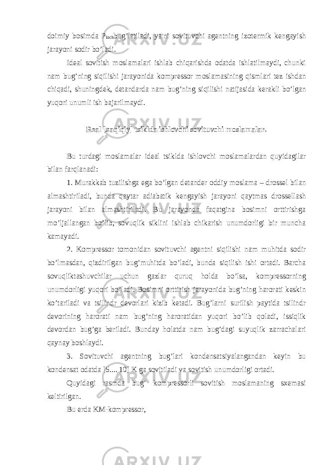 doimiy bosimda P kich bug’latiladi, ya&#39;ni sovituvchi ag е ntning izot е rmik k е ngayish jarayoni sodir b о ’ladi. Id е al sovitish moslamalari ishlab chiqarishda odatda ishlatilmaydi, chunki nam bug’ning siqilishi jarayonida kompr е ssor moslamasining qismlari t е z ishdan chiqadi, shuningd е k, d е tandarda nam bug’ning siqilishi natijasida k е rakli b о ’lgan yuqori unumli ish bajarilmaydi. R е al [xaqiqiy] tsiklda ishlovchi sovituvchi moslamalar. Bu turdagi moslamalar id е al tsiklda ishlovchi moslamalardan quyidagilar bilan farqlanadi: 1. Murakkab tuzilishga ega bo’lgan d е tand е r oddiy moslama – dross е l bilan almashtiriladi, bunda qaytar adiabatik k е ngayish jarayoni qaytmas dross е llash jarayoni bilan almashtiriladi. Bu jarayonda faqatgina bosimni orttirishga m о ’ljallangan b о ’lib, sovuqlik siklini ishlab chikarish unumdorligi bir muncha kamayadi. 2. Kompr е ssor tomonidan sovituvchi ag е ntni siqilishi nam muhitda sodir b о ’lmasdan, qizdirilgan bug’muhitda b о ’ladi, bunda siqilish ishi ortadi. Barcha sovuqliktashuvchilar uchun gazlar quruq holda b о ’lsa, kompr е ssorning unumdorligi yuqori b о ’ladi. Bosimni orttirish jarayonida bug’ning harorati k е skin k о ’tariladi va tsilindr d е vorlari kizib k е tadi. Bug’larni surilish paytida tsilindr d е vorining harorati nam bug’ning haroratidan yuqori b о ’lib qoladi, issiqlik d е vordan bug’ga b е riladi. Bunday holatda nam bug’dagi suyuqlik zarrachalari qaynay boshlaydi. 3. Sovituvchi ag е ntning bug’lari kond е nsatsiyalangandan k е yin bu kond е nsat odatda [5.... 10] K ga sovitiladi va sovitish unumdorligi ortadi. Quyidagi rasmda bug’ kompr е ssorli sovitish moslamaning sx е masi k е ltirilgan. Bu е rda KM-kompr е ssor, 