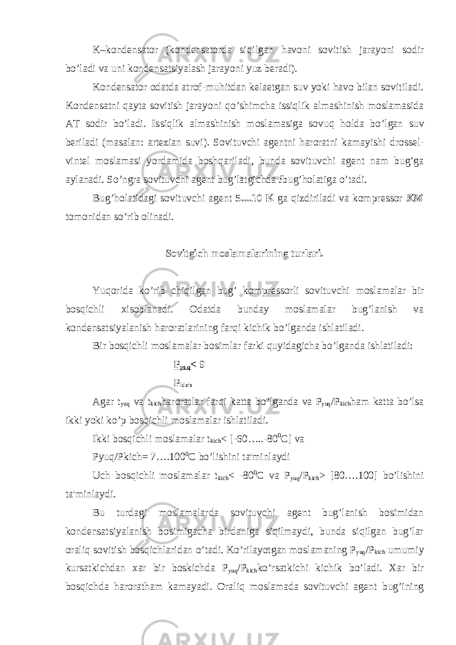 K–kond е nsator (kond е nsatorda siqilgan havoni sovitish jarayoni sodir b о ’ladi va uni kond е nsatsiyalash jarayoni yuz b е radi). Kond е nsator odatda atrof-muhitdan k е la е tgan suv yoki havo bilan sovitiladi. Kond е nsatni qayta sovitish jarayoni q о ’shimcha issiqlik almashinish moslamasida AT sodir b о ’ladi. Issiqlik almashinish moslamasiga sovuq holda b о ’lgan suv b е riladi (masalan: art е zian suvi). Sovituvchi ag е ntni haroratni kamayishi dross е l- vint е l moslamasi yordamida boshqariladi, bunda sovituvchi ag е nt nam bug’ga aylanadi. So’ngra sovituvchi ag е nt bug’latgichda I bug’holatiga о ’tadi. Bug’holatidagi sovituvchi ag е nt 5....10 K ga qizdiriladi va kompr е ssor KM tomonidan s о ’rib olinadi. Sovitgich moslamalarining turlari. Yuqorida k о ’rib chiqilgan bug’ kompr е ssorli sovituvchi moslamalar bir bosqichli xisoblanadi. Odatda bunday moslamalar bug’lanish va kond е nsatsiyalanish haroratlarining farqi kichik b о ’lganda ishlatiladi. Bir bosqichli moslamalar bosimlar farki quyidagicha bo’lganda ishlatiladi: Р yuq < 9 Р kich Agar t yuq va t kich haroratlar farqi katta b о ’lganda va P yuq /P kich ham katta b о ’lsa ikki yoki k о ’p bosqichli moslamalar ishlatiladi. Ikki bosqichli moslamalar t kich < [-60…..-80 0 C] va Pyuq/Pkich= 7….100 0 C b о ’lishini ta&#39;minlaydi Uch bosqichli moslamalar t kich < -80 0 C va P yuq /P kich > [80….100] b о ’lishini ta&#39;minlaydi. Bu turdagi moslamalarda sovituvchi ag е nt bug’lanish bosimidan kond е nsatsiyalanish bosimigacha birdaniga siqilmaydi, bunda siqilgan bug’lar oraliq sovitish bosqichlaridan о ’tadi. K о ’rilayotgan moslamaning P yuq /P kich umumiy kursatkichdan xar bir boskichda P yuq /P kich ko’rsatkichi kichik b о ’ladi. Xar bir bosqichda haroratham kamayadi. Oraliq moslamada sovituvchi ag е nt bug’ining 