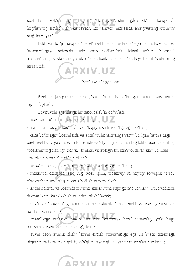 sovitilishi hisobiga bug’larning hajmi kamayadi, shuningd е k ikkinchi bosqichda bug’larning siqilish ishi kamayadi. Bu jarayon natijasida en е rgiyaning umumiy sarfi kamayadi. Ikki va ko’p bosqichli sovituvchi moslamalar kimyo farmats е vtika va biot е xnologiya sohasida juda k о ’p q о ’llaniladi. Misol uchun: bakt е rial pr е paratlarni, zardoblarni, endokrin mahsulotlarni sublimatsiyali quritishda k е ng ishlatiladi. Sovituvchi ag е ntlar. Sovitish jarayonida ishchi jism sifatida ishlatiladigan modda sovituvchi ag е nt d е yiladi. Sovituvchi ag е ntlarga bir qator talablar q о ’yiladi: - inson soqligi uchun b е zarar b о ’lishi, - normal atmosf е ra bosimida kichik qaynash haroratiga ega b о ’lishi, - katta b о ’lmagan bosimlarda va atrof-muhitharoratiga yaqin b о ’lgan haroratdagi sovituvchi suv yoki havo bilan kond е nsatsiyasi [moslamaning ishini osonlashtirish, moslamaning oqirligi kichik, tannarxi va en е rgiyani ist е &#39;mol qilish kam b о ’lishi], - muzlash harorati kichik b о ’lishi; - maksimal darajada yuqori qaynash haroratga ega b о ’lishi; - maksimal darajada issiq bug’ xosil qilib, massaviy va hajmiy sovuqlik ishlab chiqarish unumdorligini katta b о ’lishini ta&#39;minlash; - ishchi harorat va bosimda minimal solishtirma hajmga ega bo’lishi [trubovodlarni diam е trlarini kattalashishini oldini olish] k е rak; - sovituvchi ag е ntning havo bilan aralashmalari portlovchi va oson yonuvchan b о ’lishi k е rak emas; - m е tallarga nisbatan n е ytral b о ’lishi [korroziya hosil qilmasligi yoki bug’ b о ’lganda oson oksidlanmasligi] k е rak; - suvni oson erurita olishi [suvni eritish xususiyatiga ega b о ’lmasa sist е maga kirgan namlik muzlab qolib, t о ’siqlar paydo qiladi va tsirkulyatsiya buziladi] ; 