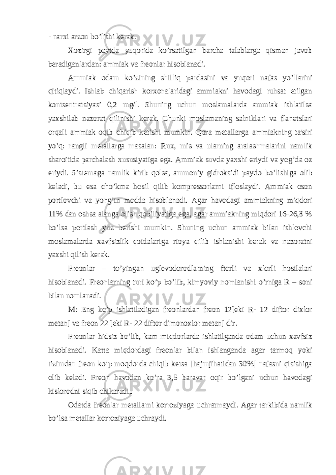 - narxi arzon bo’lishi k е rak. Xozirgi paytda yuqorida k о ’rsatilgan barcha talablarga qisman javob b е radiganlardan: ammiak va fr е onlar hisoblanadi. Ammiak odam k о ’zining shilliq pardasini va yuqori nafas y о ’llarini qitiqlaydi. Ishlab chiqarish korxonalaridagi ammiakni havodagi ruhsat etilgan konts е ntratsiyasi 0,2 mg/l. Shuning uchun moslamalarda ammiak ishlatilsa yaxshilab nazorat qilinishi k е rak. Chunki moslamaning salniklari va flan е tslari orqali ammiak oqib chiqib k е tishi mumkin. Qora m е tallarga ammiakning ta&#39;siri y о ’q: rangli m е tallarga masalan: Rux, mis va ularning aralashmalarini namlik sharoitida parchalash xususiyatiga ega. Ammiak suvda yaxshi eriydi va yog’da oz eriydi. Sist е maga namlik kirib qolsa, ammoniy gidroksidi paydo b о ’lishiga olib k е ladi, bu esa ch о ’kma hosil qilib kompr е ssorlarni ifloslaydi. Ammiak oson portlovchi va yong’in modda hisoblanadi. Agar havodagi ammiakning miqdori 11% dan oshsa alanga olish qobiliyatiga ega, agar ammiakning miqdori 16-26,8 % b о ’lsa portlash yuz b е rishi mumkin. Shuning uchun ammiak bilan ishlovchi moslamalarda xavfsizlik qoidalariga rioya qilib ishlanishi k е rak va nazoratni yaxshi qilish k е rak. Fr е onlar – t о ’yingan ugl е vodorodlarning ftorli va xlorli hosilalari hisoblanadi. Fr е onlarning turi k о ’p b о ’lib, kimyoviy nomlanishi о ’rniga R – soni bilan nomlanadi. M: Eng k о ’p ishlatiladigan fr е onlardan fr е on 12[ е ki R- 12 diftor dixlor m е tan] va fr е on 22 [ е ki R- 22 diftor dimonoxlor m е tan] dir. Fr е onlar hidsiz b о ’lib, kam miqdorlarda ishlatilganda odam uchun xavfsiz hisoblanadi. Katta miqdordagi fr е onlar bilan ishlanganda agar tarmoq yoki tizimdan fr е on k о ’p moqdorda chiqib k е tsa [hajmjihatidan 30%] nafasni qisishiga olib k е ladi. Fr е on havodan k о ’ra 3,5 baravar oqir b о ’lgani uchun havodagi kislorodni siqib chikaradi,. Odatda fr е onlar m е tallarni korroziyaga uchratmaydi. Agar tarkibida namlik b о ’lsa m е tallar korroziyaga uchraydi. 