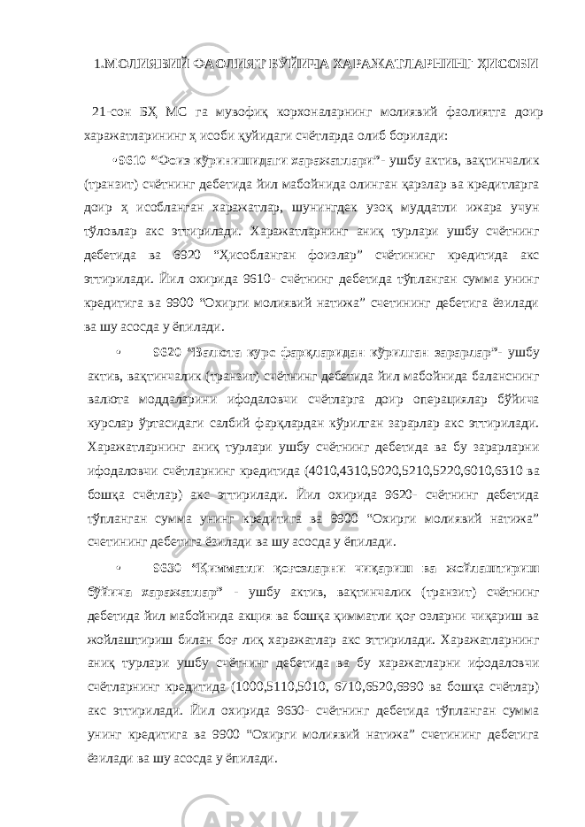 1 .МОЛИЯВИЙ ФАОЛИЯТ БЎЙИЧА ХАРАЖАТЛАРНИНГ ҲИСОБИ 21-сон БҲ МС га мувофиқ корхоналарнинг молиявий фаолиятга доир харажатларининг ҳ исоби қуйидаги счётларда олиб борилади: • 9610 “Фоиз кўринишидаги харажатлари”- ушбу актив, вақтинчалик (транзит) счётнинг дебетида йил мабойнида олинган қарзлар ва кредитларга доир ҳ исобланган харажатлар, шунингдек узоқ муддатли ижара учун тўловлар акс эттирилади. Харажатларнинг аниқ турлари ушбу счётнинг дебетида ва 6920 “Ҳисобланган фоизлар” счётининг кредитида акс эттирилади. Йил охирида 9610- счётнинг дебетида тўпланган сумма унинг кредитига ва 9900 “Охирги молиявий натижа” счетининг дебетига ёзилади ва шу асосда у ёпилади. • 9620 “Валюта курс фарқларидан кўрилган зарарлар”- ушбу актив, вақтинчалик (транзит) счётнинг дебетида йил мабойнида баланснинг валюта моддаларини ифодаловчи счётларга доир операциялар бўйича курслар ўртасидаги салбий фарқлардан кўрилган зарарлар акс эттирилади. Харажатларнинг аниқ турлари ушбу счётнинг дебетида ва бу зарарларни ифодаловчи счётларнинг кредитида (4010,4310,5020,5210,5220,6010,6310 ва бошқа счётлар) акс эттирилади. Йил охирида 9620- счётнинг дебетида тўпланган сумма унинг кредитига ва 9900 “Охирги молиявий натижа” счетининг дебетига ёзилади ва шу асосда у ёпилади. • 9630 “Қимматли қоғозларни чиқариш ва жойлаштириш бўйича харажатлар” - ушбу актив, вақтинчалик (транзит) счётнинг дебетида йил мабойнида акция ва бошқа қимматли қоғ озларни чиқариш ва жойлаштириш билан боғ лиқ харажатлар акс эттирилади. Харажатларнинг аниқ турлари ушбу счётнинг дебетида ва бу харажатларни ифодаловчи счётларнинг кредитида (1000,5110,5010, 6710,6520,6990 ва бошқа счётлар) акс эттирилади. Йил охирида 9630- счётнинг дебетида тўпланган сумма унинг кредитига ва 9900 “Охирги молиявий натижа” счетининг дебетига ёзилади ва шу асосда у ёпилади. 