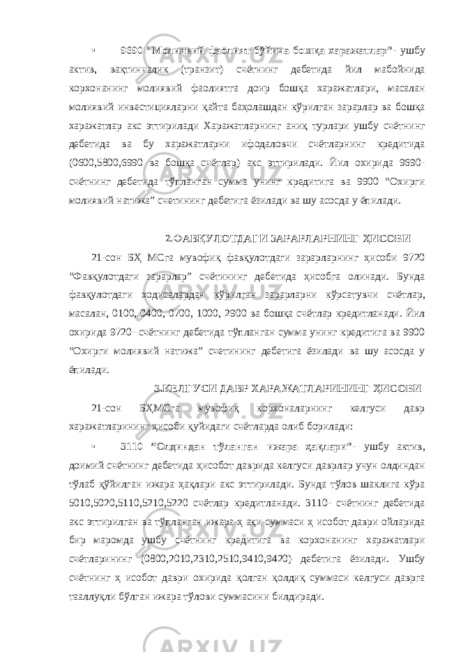 • 9690 “Молиявий фаолият бўйича бошқа харажатлар”- ушбу актив, вақтинчалик (транзит) счётнинг дебетида йил мабойнида корхонанинг молиявий фаолиятга доир бошқа харажатлари, масалан молиявий инвестицияларни қайта баҳолашдан кўрилган зарарлар ва бошқа харажатлар акс эттирилади Харажатларнинг аниқ турлари ушбу счётнинг дебетида ва бу харажатларни ифодаловчи счётларнинг кредитида (0600,5800,6990 ва бошқа счётлар) акс эттирилади. Йил охирида 9690- счётнинг дебетида тўпланган сумма унинг кредитига ва 9900 “Охирги молиявий натижа” счетининг дебетига ёзилади ва шу асосда у ёпилади. 2.ФАВҚУЛОТДАГИ ЗАРАРЛАРНИНГ ҲИСОБИ 21-сон БҲ МСга мувофиқ фавқулотдаги зарарларнинг ҳисоби 9720 “Фавқулотдаги зарарлар” счётининг дебетида ҳисобга олинади. Бунда фавқулотдаги ходисалардан кўрилган зарарларни кўрсатувчи счётлар, масалан, 0100, 0400, 0700, 1000, 2900 ва бошқа счётлар кредитланади. Йил охирида 9720- счётнинг дебетида тўпланган сумма унинг кредитига ва 9900 “Охирги молиявий натижа” счетининг дебетига ёзилади ва шу асосда у ёпилади. 3.КЕЛГУСИ ДАВР ХАРАЖАТЛАРИНИНГ ҲИСОБИ 21-сон БҲМСга мувофиқ корхоналарнинг келгуси давр харажатларининг ҳисоби қуйидаги счётларда олиб борилади: • 3110 “Олдиндан тўланган ижара ҳақлари”- ушбу актив, доимий счётнинг дебетида ҳисобот даврида келгуси даврлар учун олдиндан тўлаб қўйилган ижара ҳақлари акс эттирилади. Бунда тўлов шаклига кўра 5010,5020,5110,5210,5220 счётлар кредитланади. 3110- счётнинг дебетида акс эттирилган ва тўпланган ижара ҳ ақи суммаси ҳ исобот даври ойларида бир маромда ушбу счётнинг кредитига ва корхонанинг харажатлари счётларининг (0800,2010,2310,2510,9410,9420) дебетига ёзилади. Ушбу счётнинг ҳ исобот даври охирида қолган қолдиқ суммаси келгуси даврга тааллуқли бўлган ижара тўлови суммасини билдиради. 