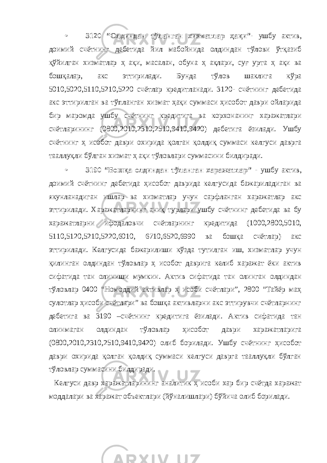 • 3120 “Олдиндан тўланган хизматлар ҳақи”- ушбу актив, доимий счётнинг дебетида йил мабойнида олдиндан тўлови ўтқазиб қўйилган хизматлар ҳ ақи, масалан, обуна ҳ ақлари, суғ урта ҳ ақи ва бошқалар, акс эттирилади. Бунда тўлов шаклига кўра 5010,5020,5110,5210,5220 счётлар кредитланади. 3120- счётнинг дебетида акс эттирилган ва тўпланган хизмат ҳақи суммаси ҳисобот даври ойларида бир маромда ушбу счётнинг кредитига ва корхонанинг харажатлари счётларининг (0800,2010,2310,2510,9410,9420) дебетига ёзилади. Ушбу счётнинг ҳ исобот даври охирида қолган қолдиқ суммаси келгуси даврга тааллуқли бўлган хизмат ҳ ақи тўловлари суммасини билдиради. • 3190 “Бошқа олдиндан тўланган харажатлар” - ушбу актив, доимий счётнинг дебетида ҳисобот даврида келгусида бажариладиган ва якунланадиган ишлар ва хизматлар учун сарфланган харажатлар акс эттирилади. Харажатларнинг аниқ турлари ушбу счётнинг дебетида ва бу харажатларни ифодаловчи счётларнинг кредитида (1000,2800,5010, 5110,5120,5210,5220,6010, 6710,6520,6990 ва бошқа счётлар) акс эттирилади. Келгусида бажарилиши кўзда тутилган иш, хизматлар учун қилинган олдиндан тўловлар ҳ исобот даврига келиб харажат ёки актив сифатида тан олиниши мумкин. Актив сифатида тан олинган олдиндан тўловлар 0400 “Номоддий активлар ҳ исоби счётлари”, 2800 “Тайёр маҳ сулотлар ҳисоби счётлари” ва бошқа активларни акс эттирувчи счётларнинг дебетига ва 3190 –счётнинг кредитига ёзилади. Актив сифатида тан олинмаган олдиндан тўловлар ҳисобот даври харажатларига (0800,2010,2310,2510,9410,9420) олиб борилади. Ушбу счётнинг ҳисобот даври охирида қолган қолдиқ суммаси келгуси даврга тааллуқли бўлган тўловлар суммасини билдиради. Келгуси давр харажатларининг аналитик ҳ исоби хар бир счётда харажат моддалари ва харажат объектлари (йўналишлари) бўйича олиб борилади. 