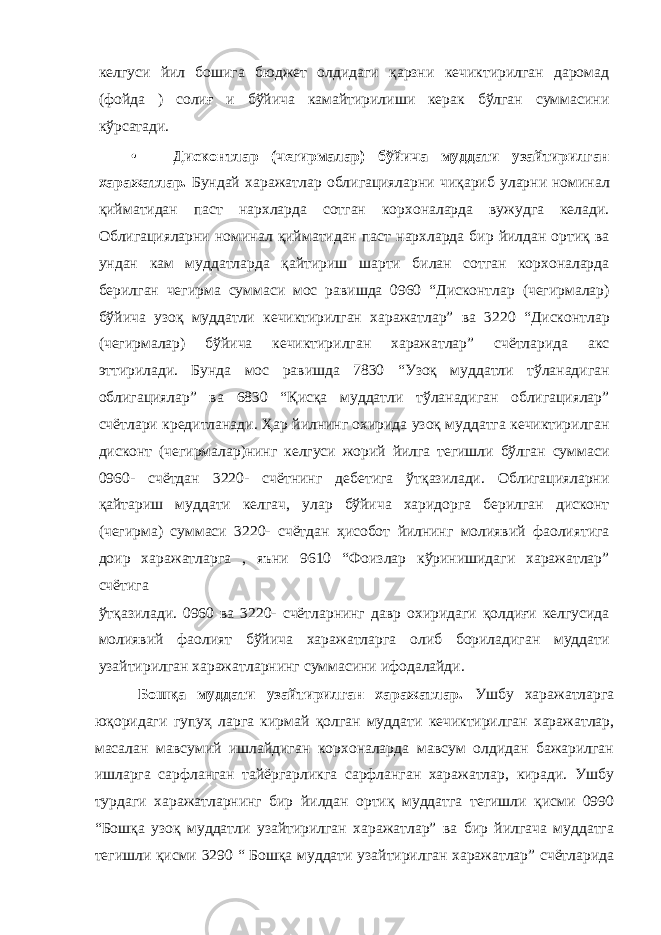 келгуси йил бошига бюджет олдидаги қарзни кечиктирилган даромад (фойда ) солиғ и бўйича камайтирилиши керак бўлган суммасини кўрсатади. • Дисконтлар (чегирмалар) бўйича муддати узайтирилган харажатлар. Бундай харажатлар облигацияларни чиқариб уларни номинал қийматидан паст нархларда сотган корхоналарда вужудга келади. Облигацияларни номинал қийматидан паст нархларда бир йилдан ортиқ ва ундан кам муддатларда қайтириш шарти билан сотган корхоналарда берилган чегирма суммаси мос равишда 0960 “Дисконтлар (чегирмалар) бўйича узоқ муддатли кечиктирилган харажатлар” ва 3220 “Дисконтлар (чегирмалар) бўйича кечиктирилган харажатлар” счётларида акс эттирилади. Бунда мос равишда 7830 “Узоқ муддатли тўланадиган облигациялар” ва 6830 “Қисқа муддатли тўланадиган облигациялар” счётлари кредитланади. Ҳар йилнинг охирида узоқ муддатга кечиктирилган дисконт (чегирмалар)нинг келгуси жорий йилга тегишли бўлган суммаси 0960- счётдан 3220- счётнинг дебетига ўтқазилади. Облигацияларни қайтариш муддати келгач, улар бўйича харидорга берилган дисконт (чегирма) суммаси 3220- счётдан ҳисобот йилнинг молиявий фаолиятига доир харажатларга , яъни 9610 “Фоизлар кўринишидаги харажатлар” счётига ўтқазилади. 0960 ва 3220- счётларнинг давр охиридаги қолдиғи келгусида молиявий фаолият бўйича харажатларга олиб бориладиган муддати узайтирилган харажатларнинг суммасини ифодалайди. Бошқа муддати узайтирилган харажатлар. Ушбу харажатларга юқоридаги гупуҳ ларга кирмай қолган муддати кечиктирилган харажатлар, масалан мавсумий ишлайдиган корхоналарда мавсум олдидан бажарилган ишларга сарфланган тайёргарликга сарфланган харажатлар, киради. Ушбу турдаги харажатларнинг бир йилдан ортиқ муддатга тегишли қисми 0990 “Бошқа узоқ муддатли узайтирилган харажатлар” ва бир йилгача муддатга тегишли қисми 3290 “ Бошқа муддати узайтирилган харажатлар” счётларида 