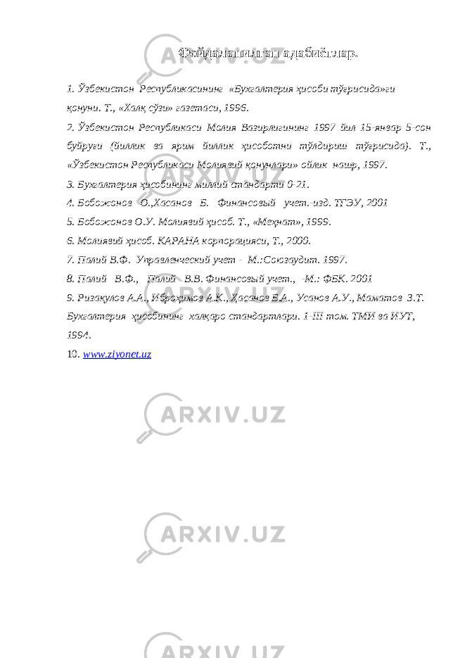 Фойдаланилган а дабиётлар . 1. Ўзбекистон Республикасининг «Бухгалтерия ҳисоби тўғрисида»ги қонуни. Т., «Халқ сўзи» газетаси, 1996. 2. Ўзбекистон Республикаси Молия Вазирлигининг 1997 йил 15-январ 5-сон буйруғи (йиллик ва ярим йиллик ҳисоботни тўлдириш тўғрисида). Т., «Ўзбекистон Республикаси Молиявий қонунлари» ойлик нашр, 1997. 3. Бухгалтерия ҳисобининг миллий стандарти 0-21. 4. Бобожонов О.,Хасанов Б. Финансов ы й учет. - изд. ТГЭУ, 2001 5. Бобожонов О.У. Молиявий ҳисоб. Т., «Меҳнат», 1999. 6. Молиявий ҳисоб. КАРАНА корпорацияси, Т., 2000. 7. Палий В.Ф. Управленческий учет - М.:Союзаудит. 1997. 8. Палий В.Ф., Палий В.В. Финансов ый учет., -М.: ФБК. 2001 9. Ризақулов А.А., Иброҳимов А.К., Ҳасанов Б.А., Усанов А.У., Маматов З.Т. Бухгалтерия ҳисобининг халқаро стандартлари. 1- III том. ТМИ ва ИУТ, 1994. 10. www.ziyonet.uz 