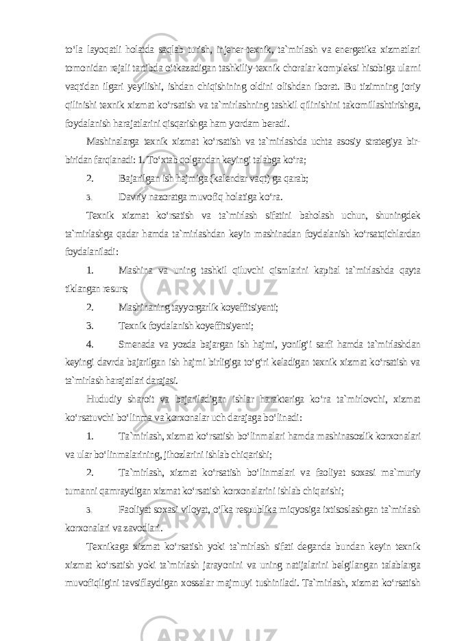 to‘la layoqatli holatda saqlab turish, injener-texnik, ta`mirlash va energetika xizmatlari tomonidan rejali tartibda o‘tkazadigan tashkiliy-texnik choralar kompleksi hisobiga ularni vaqtidan ilgari yeyilishi, ishdan chiqishining oldini olishdan iborat. Bu tizimning joriy qilinishi texnik xizmat ko‘rsatish va ta`mirlashning tashkil qilinishini takomillashtirishga, foydalanish harajatlarini qisqarishga ham yordam beradi . Mashinalarga texnik xizmat ko‘rsatish va ta`mirlashda uchta asosiy strategiya bir- biridan farqlanadi: 1. To‘xtab qolgandan keyingi talabga ko‘ra ; 2. Bajarilgan ish hajmiga (kalendar vaqt) ga qarab; 3. Davriy nazoratga muvofiq holatiga ko‘ra . Texnik xizmat ko‘rsatish va ta`mirlash sifatini baholash uchun, shuningdek ta`mirlashga qadar hamda ta`mirlashdan keyin mashinadan foydalanish ko‘rsatqichlardan foydalaniladi : 1. Mashina va uning tashkil qiluvchi qismlarini kapital ta`mirlashda qayta tiklangan resurs; 2. Mashinaning tayyorgarlik koyeffitsiyenti; 3. Texnik foydalanish koyeffitsiyenti; 4. Smenada va yozda bajargan ish hajmi, yonilg‘i sarfi hamda ta`mirlashdan keyingi davrda bajarilgan ish hajmi birligiga to‘g‘ri keladigan texnik xizmat ko‘rsatish va ta`mirlash harajatlari darajasi. Hududiy sharoit va bajariladigan ishlar harakteriga ko‘ra ta`mirlovchi, xizmat ko‘rsatuvchi bo‘linma va korxonalar uch darajaga bo‘linadi : 1. Ta`mirlash, xizmat ko‘rsatish bo‘linmalari hamda mashinasozlik korxonalari va ular bo‘linmalarining, jihozlarini ishlab chiqarishi; 2. Ta`mirlash, xizmat ko‘rsatish bo‘linmalari va faoliyat soxasi ma`muriy tumanni qamraydigan xizmat ko‘rsatish korxonalarini ishlab chiqarishi; 3. Faoliyat soxasi viloyat, o‘lka respublika miqyosiga ixtisoslashgan ta`mirlash korxonalari va zavodlari . Texnikaga xizmat ko‘rsatish yoki ta`mirlash sifati deganda bundan keyin texnik xizmat ko‘rsatish yoki ta`mirlash jarayonini va uning natijalarini belgilangan talablarga muvofiqligini tavsiflaydigan xossalar majmuyi tushiniladi. Ta`mirlash, xizmat ko‘rsatish 