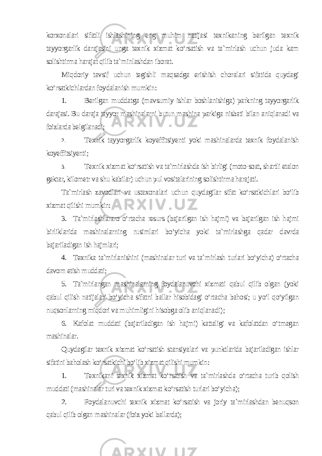 korxonalari sifatli ishlashining eng muhim natijasi texnikaning berilgan texnik tayyorgarlik darajasini unga texnik xizmat ko‘rsatish va ta`mirlash uchun juda kam solishtirma harajat qilib ta`minlashdan iborat. Miqdoriy tavsif uchun tegishli maqsadga erishish choralari sifatida quydagi ko‘rsatkichlardan foydalanish mumkin : 1. Berilgan muddatga (mavsumiy ishlar boshlanishiga) parkning tayyorgarlik darajasi. Bu daraja tayyor mashinalarni butun mashina parkiga nisbati bilan aniqlanadi va foizlarda belgilanadi; 2. Texnik tayyorgarlik koyeffitsiyenti yoki mashinalarda texnik foydalanish koyeffitsiyenti ; 3. Texnik xizmat ko‘rsatish va ta`mirlashda ish birligi (moto-soat, shartli etalon gektar, kilometr va shu kabilar) uchun pul vositalarining solishtirma harajati . Ta`mirlash zavodlari va ustaxonalari uchun quydagilar sifat ko‘rsatkichlari bo‘lib xizmat qilishi mumkin : 3. Ta`mirlashlararo o‘rtacha resurs (bajarilgan ish hajmi) va bajarilgan ish hajmi birliklarida mashinalarning rusimlari bo‘yicha yoki ta`mirlashga qadar davrda bajariladigan ish hajmlari; 4. Texnika ta`mirlanishini (mashinalar turi va ta`mirlash turlari bo‘yicha) o‘rtacha davom etish muddati; 5. Ta`mirlangan mashinalarning foydalanuvchi xizmati qabul qilib olgan (yoki qabul qilish natijalari bo‘yicha sifatni ballar hisobidagi o‘rtacha bahosi; u yo‘l qo‘yilgan nuqsonlarning miqdori va muhimligini hisobga olib aniqlanadi ); 6. Kafolat muddati (bajariladigan ish hajmi) kattaligi va kafolatdan o‘tmagan mashinalar . Quydagilar texnik xizmat ko‘rsatish stansiyalari va punktlarida bajariladigan ishlar sifatini baholash ko‘rsatkichi bo‘lib xizmat qilishi mumkin : 1. Texnikani texnik xizmat ko‘rsatish va ta`mirlashda o‘rtacha turib qolish muddati (mashinalar turi va texnik xizmat ko‘rsatish turlari bo‘yicha); 2. Foydalanuvchi texnik xizmat ko‘rsatish va joriy ta`mirlashdan benuqson qabul qilib olgan mashinalar (foiz yoki ballarda); 