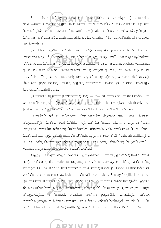 3. Ishlatish jarayonida texnikani o‘rtacha to‘xtab qolish miqdori (bitta mashina yoki mexanizatsiyalashtirilgan ishlar hajmi birligi hisobida), to‘xtab qolishlar oqibatini bartaraf qilish uchun o‘rtacha mehnat sarfi (narxi) yoki texnik xizmat ko‘rsatish, yoki joriy ta`mirlashni sifatsiz o‘tkazilishi natijasida to‘xtab qolishlarni bartaraf qilinishi tufayli bekor turish muddati . Ta`mirlash sifatini oshirish muammosiga kompleks yondoshishda ta`mirlangan mashinalarning sifat ko‘rsatkichlariga ta`sir qiladigan asosiy omillar qatoriga quydagilarni kiritish lozim: ta`mirlash fondi, texnologik uskunalar, jihozlar, asboblar, o‘lchash va nazorat qilish vositalari, sinash uskunalarining holati; ehtiyot qismlar, butlovchi buyum va materiallar sifati; kadrlar malakasi; tozalash, qismlarga ajratish, saralash (defektovka), detallarni qayta tiklash, butlash, yig‘ish, chiniqtirish, sinash va bo‘yash texnologik jarayonlarini tashkil qilish. Ta`mirlash sifatini boshqarishning eng muhim va murakkab masalalaridan biri shundan iboratki, sifatni yaxshilashga oid chora-tadbirlar ishlab chiqishda ishlab chiqarish faoliyati omillari va sharoitlarini o‘zaro moslashtirib birga qo‘shib olib borish zarur. Ta`mirlash sifatini oshiruvchi chora-tadbirlar deganda omil yoki sharoitni o‘zgartiradigan ta`sirlar yoki ta`sirlar yig‘indisi tushiniladi. Ularni amalga oshirilishi natijasida mahsulot sifatining ko‘rsatkichlari o‘zgaradi. O‘z harakteriga ko‘ra chora- tadbirlarni uch tipga bo‘lish mumkin. Birinchi tipga mahsulot sifatini oshirish omillarigina ta`sir qiluvchi, ikkinchisiga - sharoitlargagina ta`sir qiluvchi, uchinchisiga bir yo‘la omillar va sharoitlarga ta`sir qiluvchi chora-tadbirlar kiradi . Qattiq konstruksiyali issiqlik almashinish qurilmalari - qo‘zg‘almas truba panjaralari qobiq bilan mahkam bog‘langandir. Ularning asosiy kamchiligi qobiqlarning ichki yuzalari va issiqlik almashinuvchi trubalarning tashqi yuzalarini iflosliklardan va cho‘kindilardan mexanik tozalash mumkin bo‘lmaganligidir. Bunday issiqlik almashinish qurilmalarini ta`mirlash yo‘li bilan qayta tiklash bir muncha chegaralangandir. Aynan shuning uchun ham uzoq muddat xizmat qilishi, tegishli ekspuatatsiya rejimiga qat`iy rioya qilingandagina ta`minlanadi. Masalan, qurilma pasportida ko‘rsatilgan issiqlik almashinayotgan muhitlararo temperaturalar farqini oshirib bo‘lmaydi, chunki bu truba panjarali truba birikmalarining buzilishiga yoki truba yorilishiga olib kelishi mumkin. 