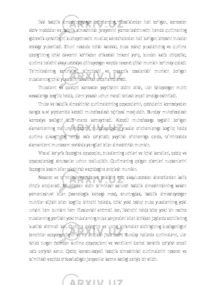 Ikki issiqlik almashinayotgan oqimlarning, iflosliklardan holi bo‘lgan, korrozion aktiv moddalar va issiqlik almashinish jarayonini yomonlashtiruvchi hamda qurilmaning gidravlik qarshiligini kuchaytiruvchi muallaq zarrachalardan holi bo‘lgan bittasini trubalar orasiga yuboriladi. Shuni nazarda tutish kerakki, truba tashqi yuzalarining va qurilma qobig‘ining ichki devorini ko‘rikdan o‘tkazish imkoni yo‘q, bundan kelib chiqadiki, qurilma holatini ekspluatatsiya qilinayotgan vaqtda nazorat qilish mumkin bo‘lmay qoladi. Ta`mirlashning zaruriyligi, ta`mirlashi va mexanik tozalanishi mumkin bo‘lgan trubalarning ichki yuzalarini tekshirish orqali aniqlanadi. Trubalarni va qobiqni korrozion yeyilishini oldini olish, ular ishlayotgan muhit xossalariga bog‘liq holda, ularni yasash uchun metall tanlash orqali amalga oshiriladi. Truba va issiqlik almashinish qurilmalarining qopqoqlarini, qobiqlarini korroziyadan dengiz suvi yordamida katodli muhofazalash tajribasi mavjuddir. Bunday muhofazalash korroziya tezligini 5...6 marta kamaytiradi. Katodli muhofazaga tegishli bo‘lgan elementlarning ma`lum miqdorini muhofazalovchi yuzalar o‘lchamlariga bog‘liq holda qurilma qukog‘ining ichiga osib qo‘yiladi; yeyilish o‘lchamiga qarab, ta`mirlashda elementlarni muntazam ravishda yangilari bilan almashtirish mumkin. Vizual ko‘prik faqatgina qopqoqlar, trubalarning uchlari va ichki kanallari, qobiq va qopqoqlardagi shtutserlar uchun taalluqlidir. Qurilmaning qolgan qismlari nuqsonlarini faqatgina bosim bilan tekshirish vaqtidagina aniqlash mumkin. Nazorat va ta`mirlash vaqtida va tarkibini aniq ekspluatatsion sharoitlardan kelib chiqib aniqlanadi. Muddatdan oldin ta`mirlash zarurati issiqlik almashinishning keskin yomonlashuvi bilan (texnologik kartaga mos), shuningdek, issiqlik almashayotgan muhitlar siljishi bilan bog‘liq birinchi holatda, ichki yoki tashqi truba yuzalarining yoki unisini ham bunisini ham ifloslanishi ehtimoli bor, ikkinchi holda-bitta yoki bir nechta trubalarning yorilishi yoki trubalarning truba panjaralari bilan birikkan joylarda zichlikning buzilish ehtimoli bor. Qurilma qobig‘ini va uning birikmalari zichligining buzilganligini tomchilar oqayotganligini ko‘rib aniqlash juda oson. Bunday hollarda qurilmalarni, ular ishlab turgan tizimdan surilma qopqoqlarni va ventillarni darhol berkitib qo‘yish orqali uzib qo‘yish zarur. Qattiq konstruksiyali issiqlik almashinish qurilmalarini nazorat va ta`mirlash vaqtida o‘tkaziladigan jarayonlar ketma-ketligi qariyb bir xildir . 