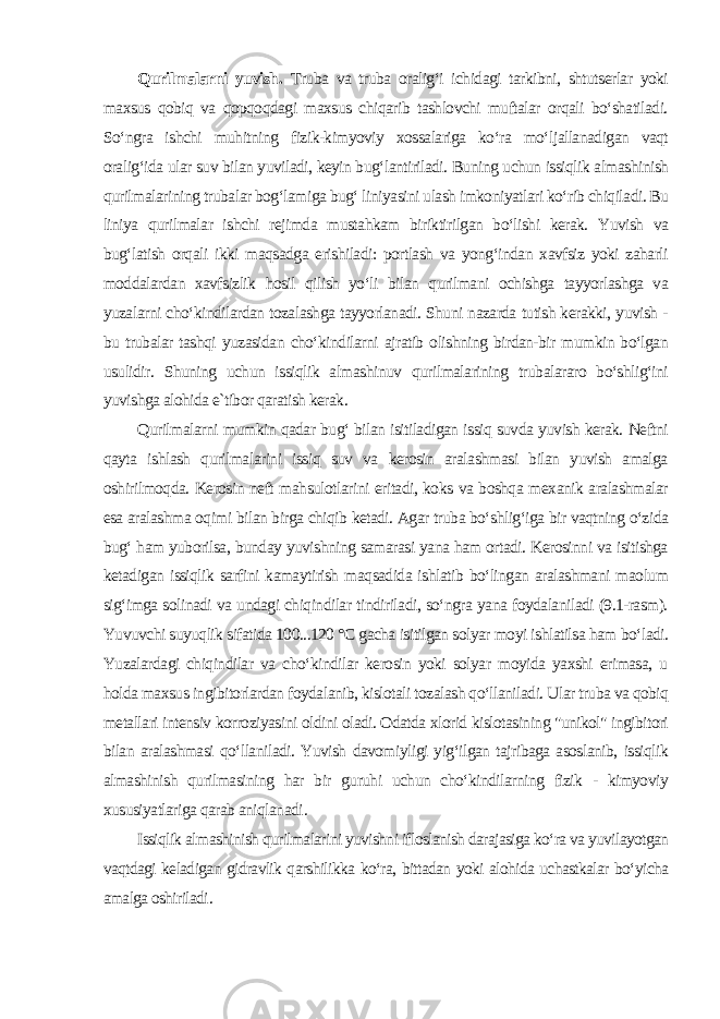 Qurilmalarni yuvish. Truba va truba oralig‘i ichidagi tarkibni, shtutserlar yoki maxsus qobiq va qopqoqdagi maxsus chiqarib tashlovchi muftalar orqali bo‘shatiladi. So‘ngra ishchi muhitning fizik-kimyoviy xossalariga ko‘ra mo‘ljallanadigan vaqt oralig‘ida ular suv bilan yuviladi, keyin bug‘lantiriladi. Buning uchun issiqlik almashinish qurilmalarining trubalar bog‘lamiga bug‘ liniyasini ulash imkoniyatlari ko‘rib chiqiladi. Bu liniya qurilmalar ishchi rejimda mustahkam biriktirilgan bo‘lishi kerak. Yuvish va bug‘latish orqali ikki maqsadga erishiladi: portlash va yong‘indan xavfsiz yoki zaharli moddalardan xavfsizlik hosil qilish yo‘li bilan qurilmani ochishga tayyorlashga va yuzalarni cho‘kindilardan tozalashga tayyorlanadi. Shuni nazarda tutish kerakki, yuvish - bu trubalar tashqi yuzasidan cho‘kindilarni ajratib olishning birdan-bir mumkin bo‘lgan usulidir. Shuning uchun issiqlik almashinuv qurilmalarining trubalararo bo‘shlig‘ini yuvishga alohida e`tibor qaratish kerak. Qurilmalarni mumkin qadar bug‘ bilan isitiladigan issiq suvda yuvish kerak. Neftni qayta ishlash qurilmalarini issiq suv va kerosin aralashmasi bilan yuvish amalga oshirilmoqda. Kerosin neft mahsulotlarini eritadi, koks va boshqa mexanik aralashmalar esa aralashma oqimi bilan birga chiqib ketadi. Agar truba bo‘shlig‘iga bir vaqtning o‘zida bug‘ ham yuborilsa, bunday yuvishning samarasi yana ham ortadi. Kerosinni va isitishga ketadigan issiqlik sarfini kamaytirish maqsadida ishlatib bo‘lingan aralashmani maolum sig‘imga solinadi va undagi chiqindilar tindiriladi, so‘ngra yana foydalaniladi (9.1-rasm). Yuvuvchi suyuqlik sifatida 100...120 °C gacha isitilgan solyar moyi ishlatilsa ham bo‘ladi. Yuzalardagi chiqindilar va cho‘kindilar kerosin yoki solyar moyida yaxshi erimasa, u holda maxsus ingibitorlardan foydalanib, kislotali tozalash qo‘llaniladi. Ular truba va qobiq metallari intensiv korroziyasini oldini oladi. Odatda xlorid kislotasining &#34;unikol&#34; ingibitori bilan aralashmasi qo‘llaniladi. Yuvish davomiyligi yig‘ilgan tajribaga asoslanib, issiqlik almashinish qurilmasining har bir guruhi uchun cho‘kindilarning fizik - kimyoviy xususiyatlariga qarab aniqlanadi . Issiqlik almashinish qurilmalarini yuvishni ifloslanish darajasiga ko‘ra va yuvilayotgan vaqtdagi keladigan gidravlik qarshilikka ko‘ra, bittadan yoki alohida uchastkalar bo‘yicha amalga oshiriladi . 