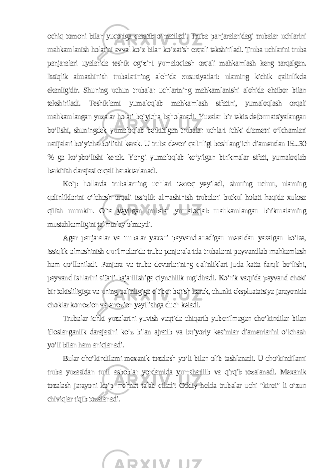 ochiq tomoni bilan yuqoriga qaratib o‘rnatiladi. Truba panjaralaridagi trubalar uchlarini mahkamlanish holatini avval ko‘z bilan ko‘zatish orqali tekshiriladi. Truba uchlarini truba panjaralari uyalarida teshik og‘zini yumaloqlash orqali mahkamlash keng tarqalgan. Issiqlik almashinish trubalarining alohida xususiyatlari: ularning kichik qalinlikda ekanligidir. Shuning uchun trubalar uchlarining mahkamlanishi alohida ehtibor bilan tekshiriladi. Teshiklarni yumaloqlab mahkamlash sifatini, yumaloqlash orqali mahkamlangan yuzalar holati bo‘yicha baholanadi. Yuzalar bir tekis deformatsiyalangan bo‘lishi, shuningdek yumaloqlab berkitilgan trubalar uchlari ichki diametri o‘lchamlari natijalari bo‘yicha bo‘lishi kerak. U truba devori qalinligi boshlang‘ich diametrdan 15...30 % ga ko‘pbo‘lishi kerak. Yangi yumaloqlab ko‘yilgan birikmalar sifati, yumaloqlab berkitish darajasi orqali harakterlanadi. Ko‘p hollarda trubalarning uchlari tezroq yeyiladi, shuning uchun, ularning qalinliklarini o‘lchash orqali issiqlik almashinish trubalari butkul holati haqida xulosa qilish mumkin. O‘ta yeyilgan trubalar yumaloqlab mahkamlangan birikmalarning mustahkamligini ta`minlay olmaydi. Agar panjaralar va trubalar yaxshi payvandlanadigan metaldan yasalgan bo‘lsa, issiqlik almashinish qurilmalarida truba panjaralarida trubalarni payvandlab mahkamlash ham qo‘llaniladi. Panjara va truba devorlarining qalinliklari juda katta farqli bo‘lishi, payvand ishlarini sifatli bajarilishiga qiynchilik tug‘diradi. Ko‘rik vaqtida payvand choki bir tekisliligiga va uning qalinligiga e`tibor berish kerak, chunki ekspluatatsiya jarayonida choklar korrozion va errozion yeyilishga duch keladi. Trubalar ichki yuzalarini yuvish vaqtida chiqarib yuborilmagan cho‘kindilar bilan ifloslanganlik darajasini ko‘z bilan ajratib va ixtiyoriy kesimlar diametrlarini o‘lchash yo‘li bilan ham aniqlanadi. Bular cho‘kindilarni mexanik tozalash yo‘li bilan olib tashlanadi. U cho‘kindilarni truba yuzasidan turli asboblar yordamida yumshatilib va qirqib tozalanadi. Mexanik tozalash jarayoni ko‘p mehnat talab qiladi. Oddiy holda trubalar uchi &#34;kiroi&#34; li o‘zun chiviqlar tiqib tozalanadi. 