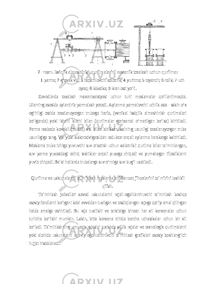 2 - rasm. Issiqlik almashinish qurilmalarini mexanik tozalash uchun qurilma : 1-parma; 2-g‘ovak val; 3-taqsimlovchi zolotnik; 4-yuritma; 5-tayanch; 6-rolik; 7-uch oyoq; 8-lebedka; 9-kran osti yo‘li . Zavodlarda tozalash mexanizatsiyasi uchun turli moslamalar qo‘llanilmoqda. Ularning asosida aylantirib parmalash yotadi. Aylanma parmalovchi uchlik asta - sekin o‘z og‘irligi ostida tozalanayotgan trubaga itarib, (vertikal issiqlik almashinish qurilmalari bo‘lganda) yoki ishchi kuchi bilan (qurilmalar gorizantal o‘rnatilgan bo‘lsa) kiritiladi. Parma rezbada kovakli (trubali) val bilan birikkan, valning uzunligi tozalanayotgan truba uzunligiga teng. Val yoki elektrodvigateldan reduktor orqali aylanma harakatga keltiriladi. Moslama truba ichiga yuvuvchi suv o‘zatish uchun zolotnikli qurilma bilan ta`minlangan, suv parma yuzasidagi ochiq teshiklar orqali yuzaga chiqadi va yumshagan iflosliklarni yuvib chiqadi. Ba`zi hollarda trubalarga suv o‘rniga suv bug‘i uzatiladi . Qurilma va uskunalarni ta`mirlash moslamalari Sanoat jihozlarini ta`mirini tashkil qilish. Ta`mirlash jadvallari zavod uskunalarini rejali-ogohlantiruvchi ta`mirlash boshqa asosiy fondlarni bo‘lgani kabi avvaldan tuzilgan va tasdiqlangan rejaga qat`iy amal qilingan holda amalga oshiriladi. Bu reja tuzilishi va tarkibiga binoan har xil korxonalar uchun turlicha bo‘lishi mumkin. Lekin, bitta korxona ichida barcha uchastkalar uchun bir xil bo‘ladi. Ta`mirlashning umumiy rejasini tuzishda yillik rejalar va texnologik qurilmalarni yoki alohida uskunalarni rejaviy-ogohlantiruvchi ta`mirlash grafiklari asosiy boshlang‘ich hujjat hisoblanadi . 