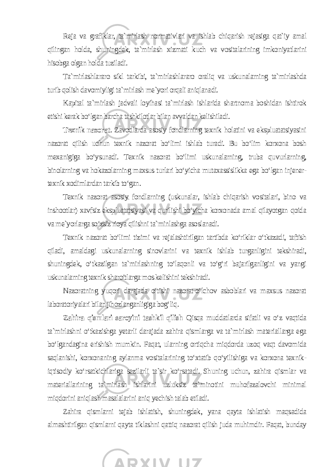 Reja va grafiklar, ta`mirlash normativlari va ishlab chiqarish rejasiga qat`iy amal qilingan holda, shuningdek, ta`mirlash xizmati kuch va vositalarining imkoniyatlarini hisobga olgan holda tuziladi. Ta`mirlashlararo sikl tarkibi, ta`mirlashlararo oraliq va uskunalarning ta`mirlashda turib qolish davomiyligi ta`mirlash me`yori orqali aniqlanadi. Kapital ta`mirlash jadvali loyihasi ta`mirlash ishlarida shartnoma boshidan ishtirok etishi kerak bo‘lgan barcha tashkilotlar bilan avvaldan kelishiladi . Texnik nazorat . Zavodlarda asosiy fondlarning texnik holatini va ekspluatatsiyasini nazorat qilish uchun texnik nazorat bo‘limi ishlab turadi. Bu bo‘lim korxona bosh mexanigiga bo‘ysunadi. Texnik nazorat bo‘limi uskunalarning, truba quvurlarning, binolarning va hokazolarning maxsus turlari bo‘yicha mutaxassislikka ega bo‘lgan injener- texnik xodimlardan tarkib to‘gan. Texnik nazorat asosiy fondlarning (uskunalar, ishlab chiqarish vositalari, bino va inshootlar) xavfsiz ekspluatatsiyasi va qurilishi bo‘yicha korxonada amal qilayotgan qoida va me`yorlarga so‘zsiz rioya qilishni ta`minlashga asoslanadi. Texnik nazorat bo‘limi tizimi va rejalashtirilgan tartibda ko‘riklar o‘tkazadi, taftish qiladi, amaldagi uskunalarning sinovlarini va texnik ishlab turganligini tekshiradi, shuningdek, o‘tkazilgan ta`mirlashning to‘laqonli va to‘g‘ri bajarilganligini va yangi uskunalarning texnik sharoitlarga mos kelishini tekshiradi. Nazoratning yuqori darajada o‘tishi nazorat-o‘lchov asboblari va maxsus nazorat laboratoriyalari bilan jihozlanganligiga bog‘liq . Zahira qismlari saroyini tashkil qilish Qisqa muddatlarda sifatli va o‘z vaqtida ta`mirlashni o‘tkazishga yetarli darajada zahira qismlarga va ta`mirlash materiallarga ega bo‘lgandagina erishish mumkin. Faqat, ularning ortiqcha miqdorda uzoq vaqt davomida saqlanishi, korxonaning aylanma vositalarining to‘xtatib qo‘yilishiga va korxona texnik- iqtisodiy ko‘rsatkichlariga sezilarli ta`sir ko‘rsatadi. Shuning uchun, zahira qismlar va materiallarining ta`mirlash ishlarini uzluksiz ta`minotini muhofazalovchi minimal miqdorini aniqlash masalalarini aniq yechish talab etiladi. Zahira qismlarni tejab ishlatish, shuningdek, yana qayta ishlatish maqsadida almashtirilgan qismlarni qayta tiklashni qattiq nazorat qilish juda muhimdir. Faqat, bunday 