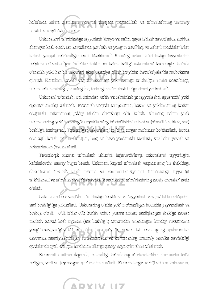 holatlarda zahira qismlarini nominal darajada mo‘tadillash va ta`mirlashning umumiy narxini kamaytirish mumkin. Uskunalarni ta`mirlashga tayyorlash kimyo va neftni qayta ishlash zavodlarida alohida ahamiyat kasb etadi. Bu zavodlarda portlash va yong‘in xavfliligi va zaharli moddalar bilan ishlash yaqqol ko‘rinadigan omil hisoblanadi. Shuning uchun ta`mirlashga tayyorlanish bo‘yicha o‘tkaziladigan tadbirlar tarkibi va ketma-ketligi uskunalarni texnologik kartada o‘rnatish yoki har bir uskunani ekspluatatsiya qilish bo‘yicha instruksiyalarida muhokama qilinadi. Kartalarni to‘zish vaqtida uskunaga yoki tizimga to‘ldirilgan muhit xossalariga, uskuna o‘lchamlariga, shuningdek, tanlangan ta`mirlash turiga ahamiyat beriladi. Uskunani to‘xtatish, uni tizimdan uzish va ta`mirlashga tayyorlashni apparatchi yoki operator amalga oshiradi. To‘xtatish vaqtida temperatura, bosim va yuklamaning keskin o‘zgarishi uskunaning jiddiy ishdan chiqishiga olib keladi. Shuning uchun yirik uskunalarning yoki texnologik obyektlarning to‘xtatilishini uchastka (o‘rnatilish, blok, sex) boshlig‘i boshqaradi. To‘xtatilgan uskunalarni to‘ldirib turgan muhitdan bo‘shatiladi, bunda o‘zi oqib ketishi uchun drenajlar, bug‘ va havo yordamida tozalash, suv bilan yuvish va hokazolardan foydalaniladi. Texnologik xizmat ta`mirlash ishlarini bajaruvchilarga uskunalarni tayyorligini kafolatlovchi rasmiy hujjat beradi. Uskunani kapital ta`mirlash vaqtida aniq bir shakldagi dalolatnoma tuziladi. Unda uskuna va kommunikatsiyalarni ta`mirlashga tayyorligi ta`kidlanadi va ta`mirlash vaqtida xavfsizlik texnikasini ta`minlashning asosiy choralari aytib o‘tiladi. Uskunalarni o‘z vaqtida ta`mirlashga to‘shirish va tayyorlash vazifasi ishlab chiqarish sexi boshlig‘iga yuklatiladi. Uskunaning o‘zida yoki u o‘rnatilgan hududda payvandlash va boshqa olovli - o‘tli ishlar olib borish uchun yozma ruxsat, tasdiqlangan shaklga asosan tuziladi. Zavod bosh injeneri (sex boshlig‘i) tomonidan imzolangan bunday ruxsatnoma yong‘in xavfsizligi vakili tomonidan imzo qo‘yilib, bu vakil ish boshlangunga qadar va ish davomida rasmiylashtirilgan ruxsatnomada va korxonaning umumiy texnika xavfsizligi qoidalarida aytib o‘tilgan barcha amallarga qatoiy rioya qilinishini tekshiradi. Kolonnali qurilma deganda, balandligi ko‘ndalang o‘lchamlaridan birmuncha katta bo‘lgan, vertikal joylashgan qurilma tushuniladi. Kolonnalarga: rektifikatsion kolonnalar, 