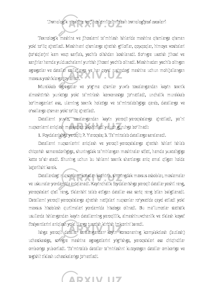 Texnologik mashina va jihozlarni ta`mirlash texnologiyasi asoslari Texnologik mashina va jihozlarni ta`mirlash ishlarida mashina qismlarga qisman yoki to‘liq ajratiladi. Mashinani qismlarga ajratish g‘iloflar, qopqoqlar, himoya vositalari (to‘siqlar)ni kam vaqt sarflab, yechib olishdan boshlanadi. So‘ngra uzatish jihozi va zanjirlar hamda yulduzchalarni yuritish jihozni yechib olinadi. Mashinadan yechib olingan agregatlar va detallar stellajlarga va har qaysi rusimdagi mashina uchun mohljallangan maxsus yashiklarga joylanadi. Murakkab agregatlar va yig‘ma qismlar yuvib tozalangandan keyin texnik almashtirish punktiga yoki ta`mirlash korxonasiga jo‘natiladi, unchalik murakkab bo‘lmaganlari esa, ularning texnik holatiga va ta`mirtalabligiga qarab, detallarga va o‘zellarga qisman yoki to‘liq ajratiladi. Detallarni yuvib, tozalangandan keyin yaroqli-yaroqsizlarga ajratiladi, ya`ni nuqsonlarni aniqlash maqsadida tekshiriladi va uch guruhga bo‘linadi: 1. Foydalanishga yaroqli; 2. Yaroqsiz; 3. Ta`mirtalab detallarga saralanadi. Detallarni nuqsonlarini aniqlash va yaroqli-yaroqsizlarga ajratish ishlari ishlab chiqarish samaradorligiga, shuningdek ta`mirlangan mashinalar sifati, hamda puxtaligiga katta ta`sir etadi. Shuning uchun bu ishlarni texnik shartlarga aniq amal qilgan holda bajarilishi kerak. Detallardagi nuqsonlarni ko‘zdan kechirib, shuningdek maxsus asboblar, moslamalar va uskunalar yordamida aniqlanadi. Keyinchalik foydalanishga yaroqli detallar yashil rang, yaroqsizlari qizil rang, tiklanishi talab etilgan detallar esa sariq rang bilan belgilanadi. Detallarni yaroqli-yaroqsizlarga ajratish natijalari nuqsonlar ro‘yxatida qayd etiladi yoki maxsus hisoblash qurilmalari yordamida hisobga olinadi. Bu ma`lumotlar statistik usullarda ishlangandan keyin detallarning yaroqlilik, almashinuvchanlik va tiklash koyef fitsiyentlarini aniqlash yoki ularga tuzatish kiritish imkonini beradi. Ishga yaroqli detallar saralangandan keyin korxonaning komplektlash (butlash) uchastkasiga, so‘ngra mashina agregatlarini yig‘ishga, yaroqsizlari esa chiqindilar omboriga yuboriladi. Ta`mirtalab detallar ta`mirlashni kutayotgan detallar omboriga va tegishli tiklash uchastkalariga jo‘natiladi. 