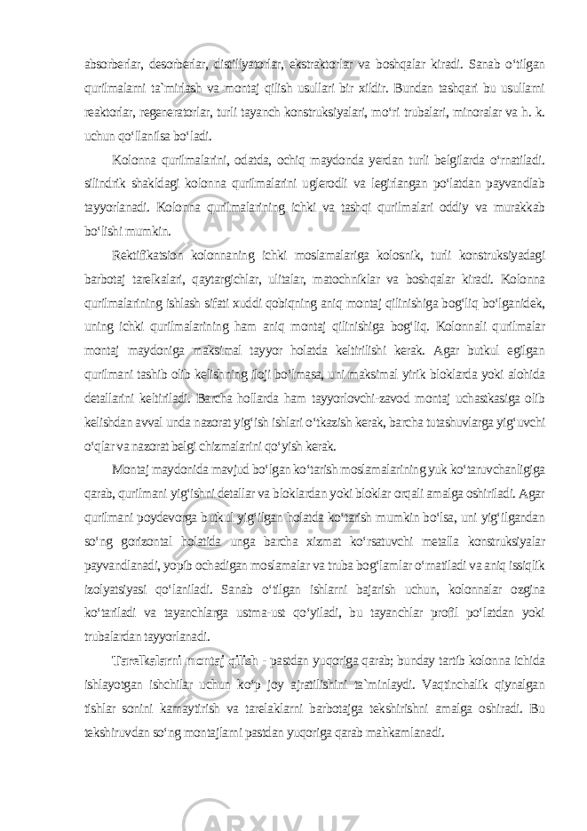 absorberlar, desorberlar, distillyatorlar, ekstraktorlar va boshqalar kiradi. Sanab o‘tilgan qurilmalarni ta`mirlash va montaj qilish usullari bir xildir. Bundan tashqari bu usullarni reaktorlar, regeneratorlar, turli tayanch konstruksiyalari, mo‘ri trubalari, minoralar va h. k. uchun qo‘llanilsa bo‘ladi. Kolonna qurilmalarini, odatda, ochiq maydonda yerdan turli belgilarda o‘rnatiladi. silindrik shakldagi kolonna qurilmalarini uglerodli va legirlangan po‘latdan payvandlab tayyorlanadi. Kolonna qurilmalarining ichki va tashqi qurilmalari oddiy va murakkab bo‘lishi mumkin. Rektifikatsion kolonnaning ichki moslamalariga kolosnik, turli konstruksiyadagi barbotaj tarelkalari, qaytargichlar, ulitalar, matochniklar va boshqalar kiradi. Kolonna qurilmalarining ishlash sifati xuddi qobiqning aniq montaj qilinishiga bog‘liq bo‘lganidek, uning ichki qurilmalarining ham aniq montaj qilinishiga bog‘liq. Kolonnali qurilmalar montaj maydoniga maksimal tayyor holatda keltirilishi kerak. Agar butkul egilgan qurilmani tashib olib kelishning iloji bo‘lmasa, uni maksimal yirik bloklarda yoki alohida detallarini keltiriladi. Barcha hollarda ham tayyorlovchi-zavod montaj uchastkasiga olib kelishdan avval unda nazorat yig‘ish ishlari o‘tkazish kerak, barcha tutashuvlarga yig‘uvchi o‘qlar va nazorat belgi chizmalarini qo‘yish kerak. Montaj maydonida mavjud bo‘lgan ko‘tarish moslamalarining yuk ko‘taruvchanligiga qarab, qurilmani yig‘ishni detallar va bloklardan yoki bloklar orqali amalga oshiriladi. Agar qurilmani poydevorga butkul yig‘ilgan holatda ko‘tarish mumkin bo‘lsa, uni yig‘ilgandan so‘ng gorizontal holatida unga barcha xizmat ko‘rsatuvchi metalla konstruksiyalar payvandlanadi, yopib ochadigan moslamalar va truba bog‘lamlar o‘rnatiladi va aniq issiqlik izolyatsiyasi qo‘laniladi. Sanab o‘tilgan ishlarni bajarish uchun, kolonnalar ozgina ko‘tariladi va tayanchlarga ustma-ust qo‘yiladi, bu tayanchlar profil po‘latdan yoki trubalardan tayyorlanadi . Tarelkalarni montaj qilish - pastdan yuqoriga qarab; bunday tartib kolonna ichida ishlayotgan ishchilar uchun ko‘p joy ajratilishini ta`minlaydi. Vaqtinchalik qiynalgan tishlar sonini kamaytirish va tarelaklarni barbotajga tekshirishni amalga oshiradi. Bu tekshiruvdan so‘ng montajlarni pastdan yuqoriga qarab mahkamlanadi. 