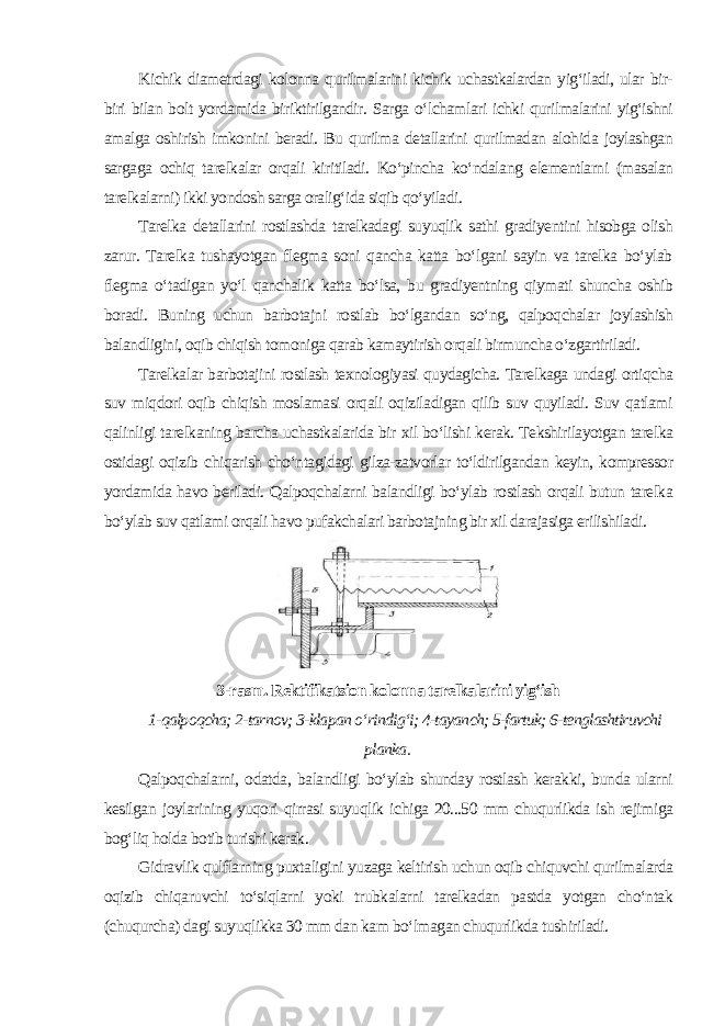 Kichik diametrdagi kolonna qurilmalarini kichik uchastkalardan yig‘iladi, ular bir- biri bilan bolt yordamida biriktirilgandir. Sarga o‘lchamlari ichki qurilmalarini yig‘ishni amalga oshirish imkonini beradi. Bu qurilma detallarini qurilmadan alohida joylashgan sargaga ochiq tarelkalar orqali kiritiladi. Ko‘pincha ko‘ndalang elementlarni (masalan tarelkalarni) ikki yondosh sarga oralig‘ida siqib qo‘yiladi. Tarelka detallarini rostlashda tarelkadagi suyuqlik sathi gradiyentini hisobga olish zarur. Tarelka tushayotgan flegma soni qancha katta bo‘lgani sayin va tarelka bo‘ylab flegma o‘tadigan yo‘l qanchalik katta bo‘lsa, bu gradiyentning qiymati shuncha oshib boradi. Buning uchun barbotajni rostlab bo‘lgandan so‘ng, qalpoqchalar joylashish balandligini, oqib chiqish tomoniga qarab kamaytirish orqali birmuncha o‘zgartiriladi. Tarelkalar barbotajini rostlash texnologiyasi quydagicha. Tarelkaga undagi ortiqcha suv miqdori oqib chiqish moslamasi orqali oqiziladigan qilib suv quyiladi. Suv qatlami qalinligi tarelkaning barcha uchastkalarida bir xil bo‘lishi kerak. Tekshirilayotgan tarelka ostidagi oqizib chiqarish cho‘ntagidagi gilza-zatvorlar to‘ldirilgandan keyin, kompressor yordamida havo beriladi. Qalpoqchalarni balandligi bo‘ylab rostlash orqali butun tarelka bo‘ylab suv qatlami orqali havo pufakchalari barbotajning bir xil darajasiga erilishiladi. 3-rasm. Rektifikatsion kolonna tarelkalarini yig‘ish 1-qalpoqcha; 2-tarnov; 3-klapan o‘rindig‘i; 4-tayanch; 5-fartuk; 6-tenglashtiruvchi planka . Qalpoqchalarni, odatda, balandligi bo‘ylab shunday rostlash kerakki, bunda ularni kesilgan joylarining yuqori qirrasi suyuqlik ichiga 20...50 mm chuqurlikda ish rejimiga bog‘liq holda botib turishi kerak. Gidravlik qulflarning puxtaligini yuzaga keltirish uchun oqib chiquvchi qurilmalarda oqizib chiqaruvchi to‘siqlarni yoki trubkalarni tarelkadan pastda yotgan cho‘ntak (chuqurcha) dagi suyuqlikka 30 mm dan kam bo‘lmagan chuqurlikda tushiriladi. 