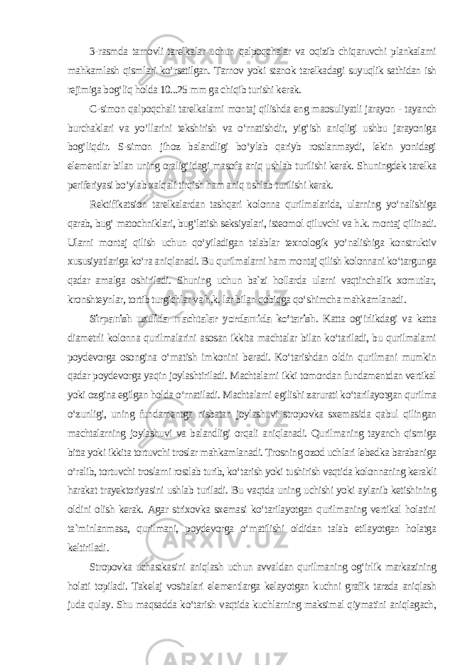 3-rasmda tarnovli tarelkalar uchun qalpoqchalar va oqizib chiqaruvchi plankalarni mahkamlash qismlari ko‘rsatilgan. Tarnov yoki stanok tarelkadagi suyuqlik sathidan ish rejimiga bog‘liq holda 10...25 mm ga chiqib turishi kerak. C-simon qalpoqchali tarelkalarni montaj qilishda eng maosuliyatli jarayon - tayanch burchaklari va yo‘llarini tekshirish va o‘rnatishdir, yig‘ish aniqligi ushbu jarayoniga bog‘liqdir. S-simon jihoz balandligi bo‘ylab qariyb rostlanmaydi, lekin yonidagi elementlar bilan uning oralig‘idagi masofa aniq ushlab turilishi kerak. Shuningdek tarelka periferiyasi bo‘ylab xalqali tirqish ham aniq ushlab turilishi kerak. Rektifikatsion tarelkalardan tashqari kolonna qurilmalarida, ularning yo‘nalishiga qarab, bug‘ matochniklari, bug‘latish seksiyalari, isteomol qiluvchi va h.k. montaj qilinadi. Ularni montaj qilish uchun qo‘yiladigan talablar texnologik yo‘nalishiga konstruktiv xususiyatlariga ko‘ra aniqlanadi. Bu qurilmalarni ham montaj qilish kolonnani ko‘targunga qadar amalga oshiriladi. Shuning uchun ba`zi hollarda ularni vaqtinchalik xomutlar, kronshteynlar, tortib turgichlar va h.k. lar bilan qobiqga qo‘shimcha mahkamlanadi . Sirpanish usulida machtalar yordamida ko‘tarish . Katta og‘irlikdagi va katta diametrli kolonna qurilmalarini asosan ikkita machtalar bilan ko‘tariladi, bu qurilmalarni poydevorga osongina o‘rnatish imkonini beradi. Ko‘tarishdan oldin qurilmani mumkin qadar poydevorga yaqin joylashtiriladi. Machtalarni ikki tomondan fundamentdan vertikal yoki ozgina egilgan holda o‘rnatiladi. Machtalarni egilishi zarurati ko‘tarilayotgan qurilma o‘zunligi, uning fundamentga nisbatan joylashuvi stropovka sxemasida qabul qilingan machtalarning joylashuvi va balandligi orqali aniqlanadi. Qurilmaning tayanch qismiga bitta yoki ikkita tortuvchi troslar mahkamlanadi. Trosning ozod uchlari lebedka barabaniga o‘ralib, tortuvchi troslarni rostlab turib, ko‘tarish yoki tushirish vaqtida kolonnaning kerakli harakat trayektoriyasini ushlab turiladi. Bu vaqtda uning uchishi yoki aylanib ketishining oldini olish kerak. Agar strixovka sxemasi ko‘tarilayotgan qurilmaning vertikal holatini ta`minlanmasa, qurilmani, poydevorga o‘rnatilishi oldidan talab etilayotgan holatga keltiriladi . Stropovka uchastkasini aniqlash uchun avvaldan qurilmaning og‘irlik markazining holati topiladi. Takelaj vositalari elementlarga kelayotgan kuchni grafik tarzda aniqlash juda qulay. Shu maqsadda ko‘tarish vaqtida kuchlarning maksimal qiymatini aniqlagach, 