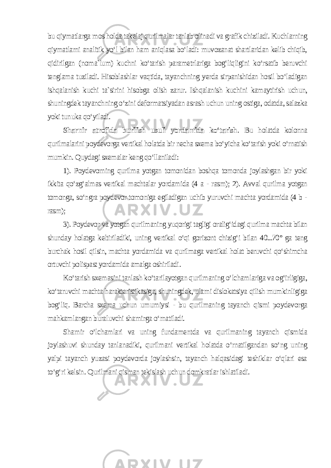 bu qiymatlarga mos holda takelaj qurilmalar tanlab olinadi va grafik chiziladi. Kuchlarning qiymatlarni analitik yo‘l bilan ham aniqlasa bo‘ladi: muvozanat shartlaridan kelib chiqib, qidirilgan (noma`lum) kuchni ko‘tarish parametrlariga bog‘liqligini ko‘rsatib beruvchi tenglama tuziladi. Hisoblashlar vaqtida, tayanchning yerda sirpanishidan hosil bo‘ladigan ishqalanish kuchi ta`sirini hisobga olish zarur. Ishqalanish kuchini kamaytirish uchun, shuningdek tayanchning o‘zini deformatsiyadan asrash uchun uning ostiga, odatda, salazka yoki tunuka qo‘yiladi . Sharnir atrofida burilish usuli yordamida ko‘tarish . Bu holatda kolonna qurilmalarini poydevorga vertikal holatda bir necha sxema bo‘yicha ko‘tarish yoki o‘rnatish mumkin. Quydagi sxemalar keng qo‘llaniladi: 1). Poydevorning qurilma yotgan tomonidan boshqa tomonda joylashgan bir yoki ikkita qo‘zg‘almas vertikal machtalar yordamida (4 a - rasm); 2). Avval qurilma yotgan tomonga, so‘ngra poydevor tomoniga egiladigan uchib yuruvchi machta yordamida (4 b - rasm); 3). Poydevor va yotgan qurilmaning yuqorigi tagligi oralig‘idagi qurilma machta bilan shunday holatga keltiriladiki, uning vertikal o‘qi gorizont chizig‘i bilan 40...70° ga teng burchak hosil qilsin, machta yordamida va qurilmaga vertikal holat beruvchi qo‘shimcha ortuvchi polispast yordamida amalga oshiriladi . Ko‘tarish sxemasini tanlash ko‘tarilayotgan qurilmaning o‘lchamlariga va og‘irligiga, ko‘taruvchi machta harakteristikasiga, shuningdek, ularni dislokatsiya qilish mumkinligiga bog‘liq. Barcha sxema uchun umumiysi - bu qurilmaning tayanch qismi poydevorga mahkamlangan buraluvchi sharnirga o‘rnatiladi. Sharnir o‘lchamlari va uning fundamentda va qurilmaning tayanch qismida joylashuvi shunday tanlanadiki, qurilmani vertikal holatda o‘rnatilgandan so‘ng uning yalpi tayanch yuzasi poydevorda joylashsin, tayanch halqasidagi teshiklar o‘qlari esa to‘g‘ri kelsin. Qurilmani qisman tekislash uchun domkratlar ishlatiladi . 