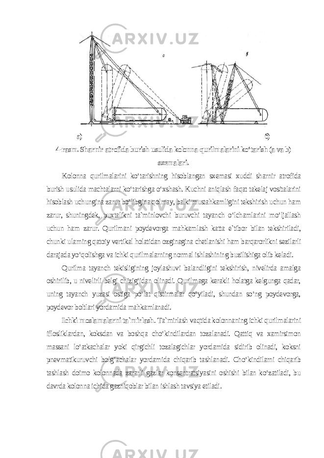 а) б) 4-rasm. Sharnir atrofida burish usulida kolonna qurilmalarini ko‘tarish (a va b) sxemalari . Kolonna qurilmalarini ko‘tarishning hisoblangan sxemasi xuddi sharnir atrofida burish usulida machtalarni ko‘tarishga o‘xshash. Kuchni aniqlash faqat takelaj vositalarini hisoblash uchungina zarur bo‘libgina qolmay, balki mustahkamligini tekshirish uchun ham zarur, shuningdek, puxtalikni ta`minlovchi buruvchi tayanch o‘lchamlarini mo‘ljallash uchun ham zarur. Qurilmani poydevorga mahkamlash katta e`tibor bilan tekshiriladi, chunki ularning qatoiy vertikal holatidan ozginagina chetlanishi ham barqarorlikni sezilarli darajada yo‘qolishga va ichki qurilmalarning normal ishlashining buzilishiga olib keladi. Qurilma tayanch tekisligining joylashuvi balandligini tekshirish, nivelirda amalga oshirilib, u nivelirli belgi chizig‘idan olinadi. Qurilmaga kerakli holatga kelgunga qadar, uning tayanch yuzasi ostiga po‘lat qistirmalar qo‘yiladi, shundan so‘ng poydevorga, poydevor boltlari yordamida mahkamlanadi . Ichki moslamalarni ta`mirlash . Ta`mirlash vaqtida kolonnaning ichki qurilmalarini iflosliklardan, koksdan va boshqa cho‘kindilardan tozalanadi. Qattiq va xamirsimon massani lo‘atkachalar yoki qirgichli tozalagichlar yordamida sidirib olinadi, koksni pnevmatikuruvchi bolg‘achalar yordamida chiqarib tashlanadi. Cho‘kindilarni chiqarib tashlash doimo kolonnada zararli gazlar konsentratsiyasini oshishi bilan ko‘zatiladi, bu davrda kolonna ichida gazniqoblar bilan ishlash tavsiya etiladi . 