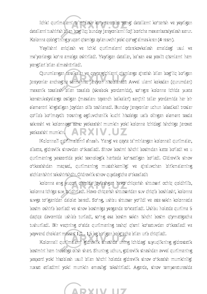 Ichki qurilmalarni ta`mirlash ko‘pmarotaba yangi detallarni ko‘tarish va yeyilgan detallarni tushirish bilan bog‘liq; bunday jarayonlarni iloji boricha mexanizatsiyalash zarur. Kolonna qobig‘ining yuqori qismiga aylanuvchi yoki qo‘zg‘almas kran (4-rasm). Yeylishni aniqlash va ichki qurilmalarni otbrakovkalash amaldagi usul va me`yorlarga ko‘ra amalga oshiriladi. Yeyilgan detallar, ba`zan esa yaxlit qismlarni ham yangilari bilan almashtiriladi. Qurumlangan tarelkalar va qaytargichlarni qismlarga ajratish bilan bog‘liq bo‘lgan jarayonlar anchagina sermehnat jarayon hisoblanadi. Avval ularni koksdan (qurumdan) mexanik tozalash bilan tozalab (skrebok yordamida), so‘ngra kolonna ichida puxta konstruksiyalarga osilgan (masalan: tayanch balkalari) zanjirli tallar yordamida har bir elementni kirgizilgan joyidan olib tashlanadi. Bunday jarayonlar uchun lebedkali troslar qo‘llab bo‘lmaydi: trosning egiluvchanlik kuchi hisobiga uzib olingan element tezda sakrashi va kolonnaga zarar yetkazishi mumkin yoki kolonna ichidagi ishchiga jaroxat yetkazishi mumkin . Kolonnali qurilmalarni sinash. Yangi va qayta ta`mirlangan kolonnali qurilmalar, albatta, gidravlik sinovdan o‘tkaziladi. Sinov bosimi ishchi bosimdan katta bo‘ladi va u qurilmaning pasoortida yoki texnologik haritada ko‘rsatilgan bo‘ladi. Gidravlik sinov o‘tkazishdan maqsad, qurilmaning mustahkamligi va ajraluvchan birikmalarning zichlanishini tekshirishdir. Gidravlik sinov quydagicha o‘tkaziladi: kolonna eng yuqori qismida joylashgan havo chiqarish shtutseri ochiq qoldirilib, kolonna ichiga suv to‘ldiriladi. Havo chiqarish shtutseridan suv chiqib boshlashi, kolonna suvga to‘lganidan dalolat beradi. So‘ng, ushbu shtutser yo‘lidi va asta-sekin kolonnada bosim oshirib boriladi va sinov bosimiga yetganda to‘xtatiladi. Ushbu holatda qurilma 5 daqiqa davomida ushlab turiladi, so‘ng esa bosim sekin ishchi bosim qiymatigacha tushuriladi. Bir vaqtning o‘zida qurilmaning tashqi qismi ko‘zatuvdan o‘tkaziladi va payvand choklari massasi 1,0... 1,5 kg bo‘lgan bolg‘acha bilan urib chiqiladi. Kolonnali qurilmalarni gidravlik sinashda uning ichidagi suyuqlikning gidrostatik bosimini ham inobatga olish shart. Shuning uchun, gidravlik sinashdan avval qurilmaning pasporti yoki hisoblash usuli bilan ishchi holatda gidravlik sinov o‘tkazish mumkinligi ruxsat etiladimi yoki mumkin emasligi tekshiriladi. Agarda, sinov temperaturasida 