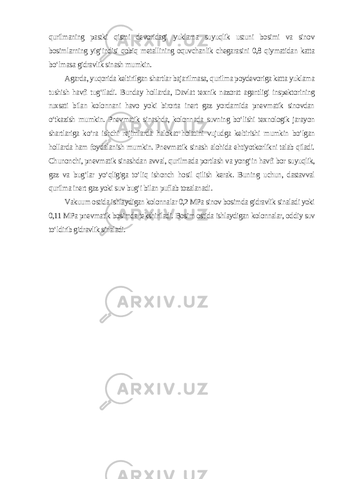 qurilmaning pastki qismi devoridagi yuklama suyuqlik ustuni bosimi va sinov bosimlarning yig‘indisi qobiq metallining oquvchanlik chegarasini 0,8 qiymatidan katta bo‘lmasa gidravlik sinash mumkin. Agarda, yuqorida keltirilgan shartlar bajarilmasa, qurilma poydevoriga katta yuklama tushish havfi tug‘iladi. Bunday hollarda, Davlat texnik nazorat agentligi inspektorining ruxsati bilan kolonnani havo yoki birorta inert gaz yordamida pnevmatik sinovdan o‘tkazish mumkin. Pnevmatik sinashda, kolonnada suvning bo‘lishi texnologik jarayon shartlariga ko‘ra ishchi rejimlarda halokat holatini vujudga keltirishi mumkin bo‘lgan hollarda ham foydalanish mumkin. Pnevmatik sinash alohida ehtiyotkorlikni talab qiladi. Chunonchi, pnevmatik sinashdan avval, qurilmada portlash va yong‘in havfi bor suyuqlik, gaz va bug‘lar yo‘qligiga to‘liq ishonch hosil qilish kerak. Buning uchun, dastavval qurilma inert gaz yoki suv bug‘i bilan puflab tozalanadi . Vakuum ostida ishlaydigan kolonnalar 0,2 MPa sinov bosimda gidravlik sinaladi yoki 0,11 MPa pnevmatik bosimda tekshiriladi. Bosim ostida ishlaydigan kolonnalar, oddiy suv to‘ldirib gidravlik sinaladi . 