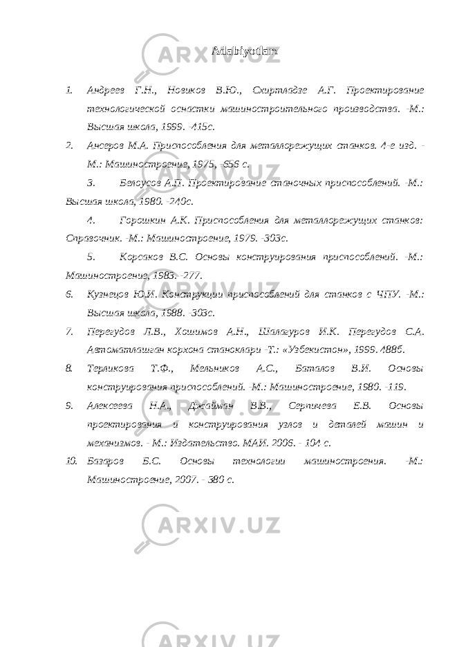 Adabiyotlar : 1. Андреев Г.Н., Новиков В.Ю., Схиртладзе А.Г. Проектирование технологической оснастки машиностроительного производства. -М.: Высшая школа, 1999. -415с. 2. Ансеров М.А. Приспособления для металлорежущих станков. 4-е изд. - М.: Машиностроение, 1975, -656 с. 3. Белоусов А.П. Проектирование станочных приспособлений. -М.: Высшая школа, 1980. -240с. 4. Горошкин А.К. Приспособления для металлорежущих станков: Справочник. -М.: Машиностроение, 1979. -303с. 5. Корсаков В.С. Основы конструирования приспособлений. -М.: Машиностроение, 1983. -277. 6. Кузнецов Ю.И. Конструкции приспособлений для станков с ЧПУ. -М.: Высшая школа, 1988. -303с. 7. Перегудов Л.В., Хошимов А.Н., Шалагуров И.К. Перегудов С.А. Автоматлашган корхона станоклари -Т.: «Узбекистон», 1999. 488б. 8. Терликова Т.Ф., Мельников А.С., Баталов В.И. Основы конструирования приспособлений. -М.: Машиностроение, 1980. -119. 9. Алексеева Н.А., Джайман В.В., Серпичева Е.В. Основы проектирования и конструирования узлов и деталей машин и механизмов. - М.: Издательство. МАИ. 2006. - 104 с. 10. Базаров Б.С. Основы технологии машиностроения. -М.: Машиностроение, 2007. - 380 с. 