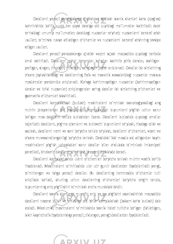 Detallarni yaroqli-yaroqsizlarga ajratish va saralash texnik shartlari karta (qog‘oz) kohrinishida bo‘lib, unda har qaysi detalga oid quyidagi ma`lumotlar keltiriladi: detal to‘risidagi umumiy ma`lumotlar; detaldagi nuqsonlar ro‘yhati; nuqsonlarni bartaraf etish usullari; ta`mirsiz ruxsat etiladigan o‘lchamlar va nuqsonlarni bartaraf etishning tavsiya etilgan usullari. Detallarni yaroqli-yaroqsizlarga ajratish vaqtni tejash maqsadida quydagi tartibda amal oshiriladi. Detallarni tashqi tomondan ko‘zdan kechirib yirik darzlar, teshilgan- yorilgan, singan, tirnalgan, chizilgan, zanglagan joylar aniqlanadi. Detallar ish sirtlarining o‘zaro joylashishidagi va detallarning fizik va mexanik xossalaridagi nuqsonlar maxsus moslamalar yordamida aniqlanadi. Ko‘zga ko‘rinmaydigan nuqsonlar (ko‘rinmaydigan darzlar va ichki nuqsonlar) aniqlangandan so‘ng detallar ish sirtlarining o‘lchamlari va geometrik o‘lchamlari tekshiriladi. Detallarni komplektlash (butlash) mashinalarni ta`mirlash texnologiyasidagi eng muhim jarayonlardan biri hisoblanadi. Komplektlash buyumlarni yig‘ish uchun zarur bo‘lgan mos detallarni tanlab butlashdan iborat. Detallarni butlashda quydagi amallar bajariladi: detallarni, yig‘ma qismlarni va butlovchi buyumlarni to‘plash, hisobga olish va saqlash, detallarni nomi va soni bo‘ycha tanlab to‘plash, detallarni o‘lchamlari, vazni va o‘zaro muvozanatlanganligi bo‘yicha tanlash. Dastlabki ikki masala xal etilgandan keyin mashinalarni yig‘ish uchastkalari zarur detallar bilan o‘zluksiz ta`minlash imkoniyati yaratiladi, binobarin detallarni ta`mirlash jarayoni bir tekisda boradi. Detallarni komplektlashda ularni o‘lchamlari bo‘yicha tanlash muhim vazifa bo‘lib hisoblanadi. Mashinalarni ta`mirlashda ular uch guruh detallardan foydalaniladi: yangi, ta`mirlangan va ishga yaroqli detallar. Bu detallarning hammasida o‘lchamlar turli aniqlikda bo‘ladi, shuning uchun detallarning o‘lchamlari bo‘yicha to‘g‘ri tanlab, buyumlarning aniq yig‘ilishini ta`minlash ancha murakkab ishdir. Detallarni texnik shartlarga muvofiq aniq va tez yig‘ishni osonlashtirish maqsadida detallarni nazorat qilish va tanlashga oid ishlar komplektlash (bekam-ko‘st butlash) deb ataladi. Maolumki, mashinalarni ta`mirlashda texnik holati turlicha bo‘lgan (ishlatilgan, lekin keyinchalik foydalanishga yaroqli, tiklangan, yangi) detallardan foydalaniladi. 