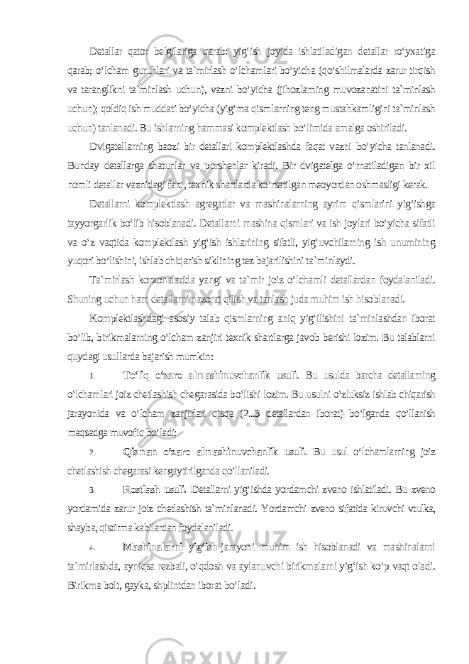 Detallar qator belgilariga qarab: yig‘ish joyida ishlatiladigan detallar ro‘yxatiga qarab; o‘lcham guruhlari va ta`mirlash o‘lchamlari bo‘yicha (qo‘shilmalarda zarur tirqish va taranglikni ta`minlash uchun), vazni bo‘yicha (jihozlarning muvozanatini ta`minlash uchun); qoldiq ish muddati bo‘yicha (yig‘ma qismlarning teng mustahkamligini ta`minlash uchun) tanlanadi. Bu ishlarning hammasi komplektlash bo‘limida amalga oshiriladi. Dvigatellarning baozi bir detallari komplektlashda faqat vazni bo‘yicha tanlanadi. Bunday detallarga shatunlar va porshenlar kiradi. Bir dvigatelga o‘rnatiladigan bir xil nomli detallar vaznidagi farq, texnik shartlarda ko‘rsatilgan meoyordan oshmasligi kerak. Detallarni komplektlash agregatlar va mashinalarning ayrim qismlarini yig‘ishga tayyorgarlik bo‘lib hisoblanadi. Detallarni mashina qismlari va ish joylari bo‘yicha sifatli va o‘z vaqtida komplektlash yig‘ish ishlarining sifatli, yig‘uvchilarning ish unumining yuqori bo‘lishini, ishlab chiqarish siklining tez bajarilishini ta`minlaydi. Ta`mirlash korxonalarida yangi va ta`mir joiz o‘lchamli detallardan foydalaniladi. Shuning uchun ham detallarni nazorat qilish va tanlash juda muhim ish hisoblanadi. Komplektlashdagi asosiy talab qismlarning aniq yig‘ilishini ta`minlashdan iborat bo‘lib, birikmalarning o‘lcham zanjiri texnik shartlarga javob berishi lozim. Bu talablarni quydagi usullarda bajarish mumkin : 1. To‘liq o‘zaro almashinuvchanlik usuli . Bu usulda barcha detallarning o‘lchamlari joiz chetlashish chegarasida bo‘lishi lozim. Bu usulni o‘zluksiz ishlab chiqarish jarayonida va o‘lcham zanjirlari qisqa (2...3 detallardan iborat) bo‘lganda qo‘llanish maqsadga muvofiq bo‘ladi; 2. Qisman o‘zaro almashinuvchanlik usuli. Bu usul o‘lchamlarning joiz chetlashish chegarasi kengaytirilganda qo‘llaniladi. 3. Rostlash usuli. Detallarni yig‘ishda yordamchi zveno ishlatiladi. Bu zveno yordamida zarur joiz chetlashish ta`minlanadi. Yordamchi zveno sifatida kiruvchi vtulka, shayba, qistirma kabilardan foydalaniladi. 4. Mashinalarni yig‘ish- jarayoni muhim ish hisoblanadi va mashinalarni ta`mirlashda, ayniqsa rezbali, o‘qdosh va aylanuvchi birikmalarni yig‘ish ko‘p vaqt oladi. Birikma bolt, gayka, shplintdan iborat bo‘ladi . 