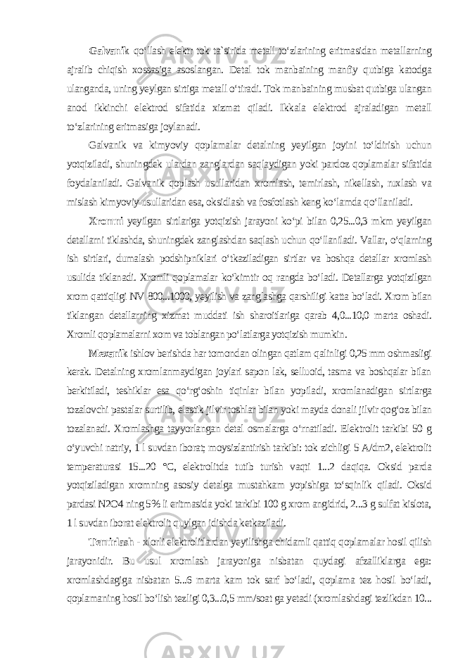 Galvanik qo‘llash elektr tok ta`sirida metall to‘zlarining eritmasidan metallarning ajralib chiqish xossasiga asoslangan. Detal tok manbaining manfiy qutbiga katodga ulanganda, uning yeylgan sirtiga metall o‘tiradi. Tok manbaining musbat qutbiga ulangan anod ikkinchi elektrod sifatida xizmat qiladi. Ikkala elektrod ajraladigan metall to‘zlarining eritmasiga joylanadi. Galvanik va kimyoviy qoplamalar detalning yeyilgan joyini to‘ldirish uchun yotqiziladi, shuningdek ulardan zanglardan saqlaydigan yoki pardoz qoplamalar sifatida foydalaniladi. Galvanik qoplash usullaridan xromlash, temirlash, nikellash, ruxlash va mislash kimyoviy usullaridan esa, oksidlash va fosfotlash keng ko‘lamda qo‘llaniladi. Xromni yeyilgan sirtlariga yotqizish jarayoni ko‘pi bilan 0,25...0,3 mkm yeyilgan detallarni tiklashda, shuningdek zanglashdan saqlash uchun qo‘llaniladi. Vallar, o‘qlarning ish sirtlari, dumalash podshipniklari o‘tkaziladigan sirtlar va boshqa detallar xromlash usulida tiklanadi. Xromli qoplamalar ko‘kimtir oq rangda bo‘ladi. Detallarga yotqizilgan xrom qattiqligi NV 800...1000, yeyilish va zanglashga qarshiligi katta bo‘ladi. Xrom bilan tiklangan detallarning xizmat muddati ish sharoitlariga qarab 4,0...10,0 marta oshadi. Xromli qoplamalarni xom va toblangan po‘latlarga yotqizish mumkin . Mexanik ishlov berishda har tomondan olingan qatlam qalinligi 0,25 mm oshmasligi kerak. Detalning xromlanmaydigan joylari sapon lak, selluoid, tasma va boshqalar bilan berkitiladi, teshiklar esa qo‘rg‘oshin tiqinlar bilan yopiladi, xromlanadigan sirtlarga tozalovchi pastalar surtilib, elastik jilvir toshlar bilan yoki mayda donali jilvir qog‘oz bilan tozalanadi. Xromlashga tayyorlangan detal osmalarga o‘rnatiladi. Elektrolit tarkibi 50 g o‘yuvchi natriy, 1 l suvdan iborat; moysizlantirish tarkibi: tok zichligi 5 A/dm2, elektrolit temperaturasi 15...20 °C, elektrolitda tutib turish vaqti 1...2 daqiqa. Oksid parda yotqiziladigan xromning asosiy detalga mustahkam yopishiga to‘sqinlik qiladi. Oksid pardasi N2O4 ning 5% li eritmasida yoki tarkibi 100 g xrom angidrid, 2...3 g sulfat kislota, 1 l suvdan iborat elektrolit quylgan idishda ketkaziladi . Temirlash - xlorli elektrolitlardan yeyilishga chidamli qattiq qoplamalar hosil qilish jarayonidir. Bu usul xromlash jarayoniga nisbatan quydagi afzalliklarga ega: xromlashdagiga nisbatan 5...6 marta kam tok sarf bo‘ladi, qoplama tez hosil bo‘ladi, qoplamaning hosil bo‘lish tezligi 0,3...0,5 mm/soat ga yetadi (xromlashdagi tezlikdan 10... 