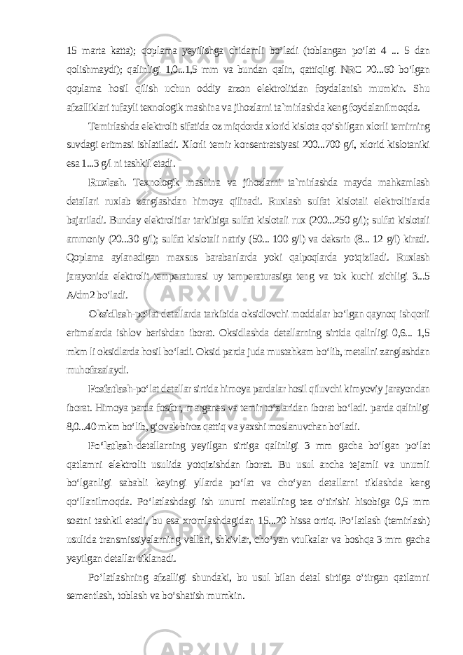 15 marta katta); qoplama yeyilishga chidamli bo‘ladi (toblangan po‘lat 4 ... 5 dan qolishmaydi); qalinligi 1,0...1,5 mm va bundan qalin, qattiqligi NRC 20...60 bo‘lgan qoplama hosil qilish uchun oddiy arzon elektrolitdan foydalanish mumkin. Shu afzalliklari tufayli texnologik mashina va jihozlarni ta`mirlashda keng foydalanilmoqda. Temirlashda elektrolit sifatida oz miqdorda xlorid kislota qo‘shilgan xlorli temirning suvdagi eritmasi ishlatiladi. Xlorli temir konsentratsiyasi 200...700 g/l, xlorid kislotaniki esa 1...3 g/l ni tashkil etadi . Ruxlash . Texnologik mashina va jihozlarni ta`mirlashda mayda mahkamlash detallari ruxlab zanglashdan himoya qilinadi. Ruxlash sulfat kislotali elektrolitlarda bajariladi. Bunday elektrolitlar tarkibiga sulfat kislotali rux (200...250 g/l); sulfat kislotali ammoniy (20...30 g/l); sulfat kislotali natriy (50... 100 g/l) va deksrin (8... 12 g/l) kiradi. Qoplama aylanadigan maxsus barabanlarda yoki qalpoqlarda yotqiziladi. Ruxlash jarayonida elektrolit temperaturasi uy temperaturasiga teng va tok kuchi zichligi 3...5 A/dm2 bo‘ladi. Oksidlash -po‘lat detallarda tarkibida oksidlovchi moddalar bo‘lgan qaynoq ishqorli eritmalarda ishlov berishdan iborat. Oksidlashda detallarning sirtida qalinligi 0,6... 1,5 mkm li oksidlarda hosil bo‘ladi. Oksid parda juda mustahkam bo‘lib, metallni zanglashdan muhofazalaydi . Fosfatlash -po‘lat detallar sirtida himoya pardalar hosil qiluvchi kimyoviy jarayondan iborat. Himoya parda fosfor, marganes va temir to‘zlaridan iborat bo‘ladi. parda qalinligi 8,0...40 mkm bo‘lib, g‘ovak biroz qattiq va yaxshi moslanuvchan bo‘ladi . Po‘latlash -detallarning yeyilgan sirtiga qalinligi 3 mm gacha bo‘lgan po‘lat qatlamni elektrolit usulida yotqizishdan iborat. Bu usul ancha tejamli va unumli bo‘lganligi sababli keyingi yllarda po‘lat va cho‘yan detallarni tiklashda keng qo‘llanilmoqda. Po‘latlashdagi ish unumi metallning tez o‘tirishi hisobiga 0,5 mm soatni tashkil etadi, bu esa xromlashdagidan 15...20 hissa ortiq. Po‘latlash (temirlash) usulida transmissiyalarning vallari, shkivlar, cho‘yan vtulkalar va boshqa 3 mm gacha yeyilgan detallar tiklanadi. Po‘latlashning afzalligi shundaki, bu usul bilan detal sirtiga o‘tirgan qatlamni sementlash, toblash va bo‘shatish mumkin . 