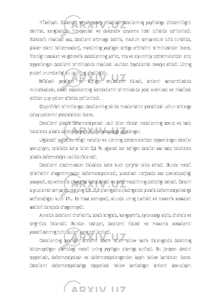 Nikellash . Elektrolit va kimyoviy nikellash detallarning yeyilishga chidamliligini oshirish, zanglashdan himoyalash va dekorativ qoplama hosil qilishda qo‘llaniladi. Elektrolit nikellash esa, detallarni eritmaga botirib, maolum temperatura tutib turishida, (elektr tokini ishlatmasdan), metallning yeyilgan sirtiga o‘tirishini ta`minlashdan iborat. Yonilgi nasoslari va gidravlik asboblarning po‘lat, mis va alyuminiy qotishmalaridan aniq tayyorlangan detallarni ta`mirlashda nikellash usulidan foydalanish tavsiya etiladi. Uning yuqori unumdorligi bu usulning afzalligidir . Mislash yeyilgan va siqilgan vtulkalarni tiklash, sirtlarni sementitlashda muhofazalash, elektr asboblarning kontaktlarini ta`mirlashda yoki xromlash va nikellash oldidan quy qatlam sifatida qo‘llaniladi . Oqartirish -ta`mirlangan detallarning ishlab moslanishini yaxshilash uchun sirtlarga qalay qatlamini yotqizishdan iborat . Detallarni plastik deformatsiyalash usuli bilan tiklash metallarning sovuq va issiq holatlarda plastik deformatsiyalana olish xossasiga asoslangan. Uglerodli po‘latlar, rangli metallar va ularning qotishmalaridan tayyorlangan detallar sovuqlayin, tarkibida ko‘pi bilan 0,3 % uglerod bor bo‘lgan detallar esa issiq holatlarda plastik deformatsiya usulida tiklanadi. Detallarni qizdirmasdan tiklashda katta kuch qo‘yish talab etiladi. Bunda metall to‘zilishini o‘zgartirmasdan deformatsiyalanadi, puxtalash natijasida esa qovushqoqligi pasayadi, oquvchanlik chegarasi kattalashadi va detal metallining qattiqligi oshadi. Detalni suyuqlanish temperaturasining 0,8...0,9 qismigacha qizdirganda plastik deformatsiyalashga sarflanadigan kuch 12... 15 hissa kamayadi, shunda uning tuzilishi va mexanik xossalari sezilarli darajada o‘zgarmaydi. Amalda detallarni cho‘ktirib, bosib kirgizib, kengaytirib, aylanasiga siqib, cho‘zib va to‘g‘rilab tiklanadi. Bundan tashqari, detallarni tiklash va mexanik xossalarini yaxshilashning turli usullari keng qo‘llaniladi. Detallarning yeyilgan sirtlarini bosim bilan ishlov berib tiklanganda detalning ishlamaydigan qismidagi metall uning yeyilgan qismiga suriladi. Bu jarayon detalni tayyorlash, deformatsiyalash va deformatsiyalangandan keyin ishlov berishdan iborat. Detallarni deformatsiyalashga tayyorlash ishlov beriladigan sirtlarni sovuqlayin 