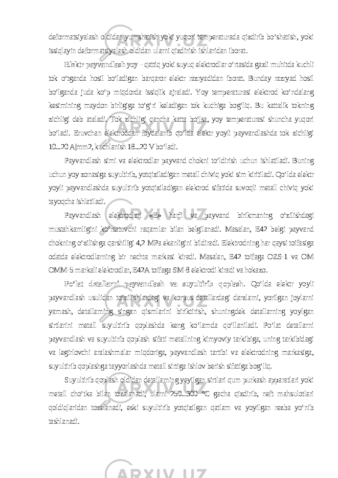 deformatsiyalash oldidan yumshatish yoki yuqori temperaturada qizdirib bo‘shatish, yoki issiqlayin deformatsiyalash oldidan ularni qizdirish ishlaridan iborat . Elektr payvandlash yoy - qattiq yoki suyuq elektrodlar o‘rtasida gazli muhitda kuchli tok o‘tganda hosil bo‘ladigan barqaror elektr razryadidan iborat. Bunday razryad hosil bo‘lganda juda ko‘p miqdorda issiqlik ajraladi. Yoy temperaturasi elektrod ko‘ndalang kesimining maydon birligiga to‘g‘ri keladigan tok kuchiga bog‘liq. Bu kattalik tokning zichligi deb ataladi. Tok zichligi qancha katta bo‘lsa, yoy temperaturasi shuncha yuqori bo‘ladi. Eruvchan elektroddan foydalanib qo‘lda elektr yoyli payvandlashda tok zichligi 10...20 A|mm2, kuchlanish 18...20 V bo‘ladi. Payvandlash simi va elektrodlar payvand chokni to‘ldirish uchun ishlatiladi. Buning uchun yoy zonasiga suyultirib, yotqiziladigan metall chiviq yoki sim kiritiladi. Qo‘lda elektr yoyli payvandlashda suyultirib yotqiziladigan elektrod sifatida suvoqli metall chiviq yoki tayoqcha ishlatiladi. Payvandlash elektrodlari «E» harfi va payvand birikmaning o‘zilishdagi mustahkamligini ko‘rsatuvchi raqamlar bilan belgilanadi. Masalan, E42 belgi payvand chokning o‘zilishga qarshiligi 4,2 MPa ekanligini bildiradi. Elektrodning har qaysi toifasiga odatda elektrodlarning bir nechta markasi kiradi. Masalan, E42 toifaga OZS-1 va OM OMM-5 markali elektrodlar, E42A toifaga SM-8 elektrodi kiradi va hokazo . Po‘lat detallarni payvandlash va suyultirib qoplash . Qo‘lda elektr yoyli payvandlash usulidan to‘zilishlardagi va korpus detallardagi darzlarni, yorilgan joylarni yamash, detallarning singan qismlarini biriktirish, shuningdek detallarning yoylgan sirtlarini metall suyultirib qoplashda keng ko‘lamda qo‘llaniladi. Po‘lat detallarni payvandlash va suyultirib qoplash sifati metallning kimyoviy tarkibiga, uning tarkibidagi va legirlovchi aralashmalar miqdoriga, payvandlash tartibi va elektrodning markasiga, suyultirib qoplashga tayyorlashda metall sirtiga ishlov berish sifatiga bog‘liq. Suyultirib qoplash oldidan detallarning yeyilgan sirtlari qum purkash apparatlari yoki metall cho‘tka bilan tozalanadi, ularni 250...300 °C gacha qizdirib, neft mahsulotlari qoldiqlaridan tozalanadi, eski suyultirib yotqizilgan qatlam va yoyilgan rezba yo‘nib tashlanadi. 